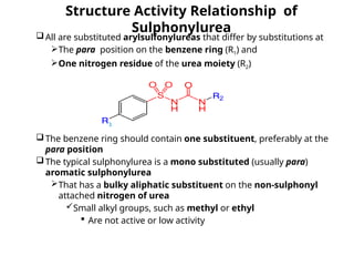 Structure Activity Relationship of
Sulphonylurea
All are substituted arylsulfonylureas that differ by substitutions at
The para position on the benzene ring (R1) and
One nitrogen residue of the urea moiety (R2)
The benzene ring should contain one substituent, preferably at the
para position
The typical sulphonylurea is a mono substituted (usually para)
aromatic sulphonylurea
That has a bulky aliphatic substituent on the non-sulphonyl
attached nitrogen of urea
Small alkyl groups, such as methyl or ethyl
 Are not active or low activity
 