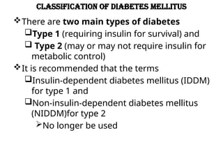 Classification of Diabetes mellitus
There are two main types of diabetes
Type 1 (requiring insulin for survival) and
 Type 2 (may or may not require insulin for
metabolic control)
It is recommended that the terms
Insulin-dependent diabetes mellitus (IDDM)
for type 1 and
Non-insulin-dependent diabetes mellitus
(NIDDM)for type 2
No longer be used
 