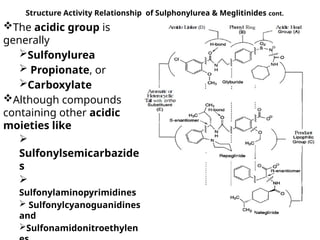 Structure Activity Relationship of Sulphonylurea & Meglitinides cont.
The acidic group is
generally
Sulfonylurea
 Propionate, or
Carboxylate
Although compounds
containing other acidic
moieties like

Sulfonylsemicarbazide
s

Sulfonylaminopyrimidines
 Sulfonylcyanoguanidines
and
Sulfonamidonitroethylen
 