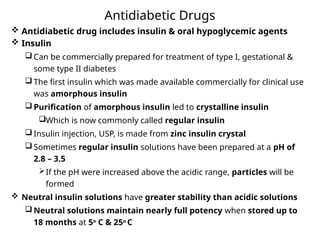 Antidiabetic Drugs
 Antidiabetic drug includes insulin & oral hypoglycemic agents
 Insulin
 Can be commercially prepared for treatment of type I, gestational &
some type II diabetes
 The first insulin which was made available commercially for clinical use
was amorphous insulin
 Purification of amorphous insulin led to crystalline insulin
Which is now commonly called regular insulin
 Insulin injection, USP, is made from zinc insulin crystal
 Sometimes regular insulin solutions have been prepared at a pH of
2.8 – 3.5
If the pH were increased above the acidic range, particles will be
formed
 Neutral insulin solutions have greater stability than acidic solutions
 Neutral solutions maintain nearly full potency when stored up to
18 months at 5o
C & 25o
C
 