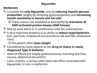 Biguanides
Metformin
 Currently the only biguanide, acts by reducing hepatic glucose
production, largely by inhibiting gluconeogenesis and increasing
insulin sensitivity in muscle and fat cells
 These actions are mediated at least partly by activation of
AMP-activated protein kinase (AMP kinase)
 May be used alone or in combination with the sulfonylureas
 A very important property is its ability to reduce hyperlipidemia
(LDL and VLDL cholesterol concentrations fall and HDL cholesterol
rises)
 The patient often loses weight
 Considered by some experts as the drug of choice in newly
diagnosed Type II diabetics
• Adverse effects are largely gastrointestinal, including diarrhea,
nausea, abdominal discomfort
• Lactic acidosis, a serious often fatal side effect associated with
biguanides, is rare in metformin
 