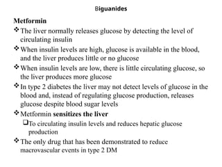 Biguanides
Metformin
The liver normally releases glucose by detecting the level of
circulating insulin
When insulin levels are high, glucose is available in the blood,
and the liver produces little or no glucose
When insulin levels are low, there is little circulating glucose, so
the liver produces more glucose
In type 2 diabetes the liver may not detect levels of glucose in the
blood and, instead of regulating glucose production, releases
glucose despite blood sugar levels
Metformin sensitizes the liver
To circulating insulin levels and reduces hepatic glucose
production
The only drug that has been demonstrated to reduce
macrovascular events in type 2 DM
 