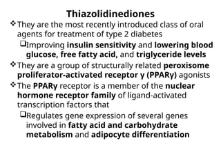 Thiazolidinediones
They are the most recently introduced class of oral
agents for treatment of type 2 diabetes
Improving insulin sensitivity and lowering blood
glucose, free fatty acid, and triglyceride levels
They are a group of structurally related peroxisome
proliferator-activated receptor γ (PPARγ) agonists
The PPARγ receptor is a member of the nuclear
hormone receptor family of ligand-activated
transcription factors that
Regulates gene expression of several genes
involved in fatty acid and carbohydrate
metabolism and adipocyte differentiation
 