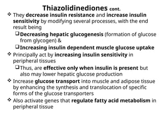 Thiazolidinediones cont.
 They decrease insulin resistance and increase insulin
sensitivity by modifying several processes, with the end
result being
Decreasing hepatic glucogenesis (formation of glucose
from glycogen) &
Increasing insulin dependent muscle glucose uptake
 Principally act by increasing insulin sensitivity in
peripheral tissues
Thus, are effective only when insulin is present but
also may lower hepatic glucose production
 Increase glucose transport into muscle and adipose tissue
by enhancing the synthesis and translocation of specific
forms of the glucose transporters
 Also activate genes that regulate fatty acid metabolism in
peripheral tissue
 