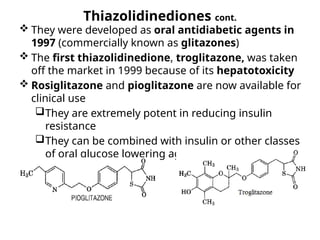 Thiazolidinediones cont.
 They were developed as oral antidiabetic agents in
1997 (commercially known as glitazones)
 The first thiazolidinedione, troglitazone, was taken
off the market in 1999 because of its hepatotoxicity
 Rosiglitazone and pioglitazone are now available for
clinical use
They are extremely potent in reducing insulin
resistance
They can be combined with insulin or other classes
of oral glucose lowering agents
 