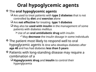 Oral hypoglycemic agents
 The oral hypoglycemic agents
 Are used to treat patients with type 2 diabetes that is not
controlled by diet and exercise alone
 Are not effective for treating type 1 diabetes
 May also be used with insulin in the management of some
patients with diabetes mellitus
Use of an oral antidiabetic drug with insulin
May decrease the insulin dosage in some individuals
 The patient most likely to respond well to oral
hypoglycemic agents is one who develops diabetes after
age 40 and has had diabetes less than 5 years
 Patients with long-standing disease may require a
combination of a
 Hypoglycemic drug and insulin to control their
hyperglycemia
 