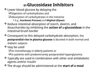 α-Glucosidase Inhibitors
 Lower blood glucose by delaying the
Digestion of carbohydrates and
Absorption of carbohydrates in the intestine
 E.g., Acarbose( Precose) and Miglitol (Glyset)
 Reduce intestinal absorption of starch, dextrin, and
disaccharides by inhibiting the action of α-glucosidase in the
intestinal brush border
 Consequent to this delayed carbohydrate absorption, the
postprandial rise in plasma glucose is blunted in both normal and
diabetic subjects
 May be used
As monotherapy in elderly patients or
In patients with predominantly postprandial hyperglycemia
 Typically are used in combination with other oral antidiabetic
agents and/or insulin
 The drugs should be administered at the start of a meal
 