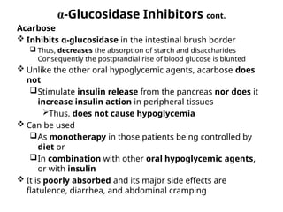 α-Glucosidase Inhibitors cont.
Acarbose
 Inhibits α-glucosidase in the intestinal brush border
 Thus, decreases the absorption of starch and disaccharides
Consequently the postprandial rise of blood glucose is blunted
 Unlike the other oral hypoglycemic agents, acarbose does
not
Stimulate insulin release from the pancreas nor does it
increase insulin action in peripheral tissues
Thus, does not cause hypoglycemia
 Can be used
As monotherapy in those patients being controlled by
diet or
In combination with other oral hypoglycemic agents,
or with insulin
 It is poorly absorbed and its major side effects are
flatulence, diarrhea, and abdominal cramping
 