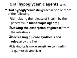 Oral hypoglycemic agents cont.
Oral hypoglycemic drugs act in one or more
of the following:
Stimulating the release of insulin by the
pancreas (Insulinotropic agents )
Slowing the absorption of glucose from
the intestines
Decreasing glucose synthesis and
release by the liver
Making cells more sensitive to insulin
(e.g., muscle and liver)
 