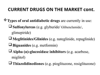CURRENT DRUGS ON THE MARKET cont.
Types of oral antidiabetic drugs are currently in use:
 Sulfonylureas (e.g. glyburide/ Glibenclamide/,
glimepiride)
 Meglitinides/Glinides (e.g. nateglinide, repaglinide)
 Biguanides (e.g. metformin)
 Alpha (α)-glucosidase inhibitors (e.g. acarbose,
miglitol)
 Thiazolidinediones (e.g. pioglitazone, rosiglitazone)
 