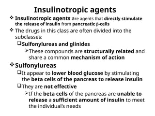 Insulinotropic agents
 Insulinotropic agents are agents that directly stimulate
the release of insulin from pancreatic β-cells
 The drugs in this class are often divided into the
subclasses:
Sulfonylureas and glinides
These compounds are structurally related and
share a common mechanism of action
Sulfonylureas
It appear to lower blood glucose by stimulating
the beta cells of the pancreas to release insulin
They are not effective
If the beta cells of the pancreas are unable to
release a sufficient amount of insulin to meet
the individual’s needs
 