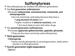 Sulfonylureas
 The sulfonylureas are divided into different generations:
 The first generation sulfonylureas
Includes tolbutamide, acetohexamide, tolazamide, and
chlorpropamide
Are not commonly used today because they have a
Long duration of action and
Higher incidence of adverse reactions, and
 Are more likely to react with other drugs
 The second generation sulfonylureas
 Includes glyburide (glibenclamide), glipizide, gliclazide,
They are the more commonly used sulfonylureas
 Third generation
Glimepiride
Some classify glimepiride as second-generation, while others
classify it as third-generation
 Fourth generation (light-dependent)
JB253
 