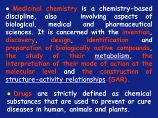 *
● Medicinal chemistry is a chemistry-based
discipline, also involving aspects of
biological, medical and pharmaceutical
sciences. It is concerned with the invention,
discovery, design, identification and
preparation of biologically active compounds,
the study of their metabolism, the
interpretation of their mode of action at the
molecular level and the construction of
structure-activity relationships (SAR).
● Drugs are strictly defined as chemical
substances that are used to prevent or cure
diseases in human, animals and plants.
 
