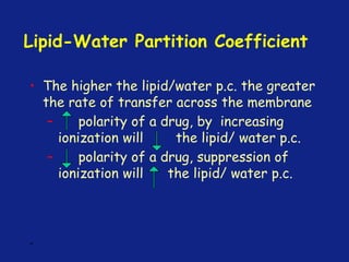 Lipid-Water Partition Coefficient
• The higher the lipid/water p.c. the greater
the rate of transfer across the membrane
– polarity of a drug, by increasing
ionization will the lipid/ water p.c.
– polarity of a drug, suppression of
ionization will the lipid/ water p.c.
*
 