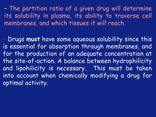 *
– The partition ratio of a given drug will determine
its solubility in plasma, its ability to traverse cell
membranes, and which tissues it will reach.
– Drugs must have some aqueous solubility since this
is essential for absorption through membranes, and
for the production of an adequate concentration at
the site-of-action. A balance between hydrophilicity
and lipohilicity is necessary. This must be taken
into account when chemically modifying a drug for
optimal activity.
 