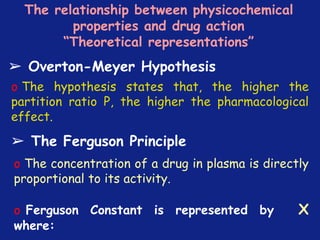 *
The relationship between physicochemical
properties and drug action
“Theoretical representations”
➢ Overton-Meyer Hypothesis
o The hypothesis states that, the higher the
partition ratio P, the higher the pharmacological
effect.
➢ The Ferguson Principle
o The concentration of a drug in plasma is directly
proportional to its activity.
o Ferguson Constant is represented by X
where:
 