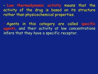 *
– Low thermodynamic activity means that the
activity of the drug is based on its structure
rather than physicochemical properties.
– Agents in this category are called specific
agents, and their activity at low concentrations
infers that they have a specific receptor.
 