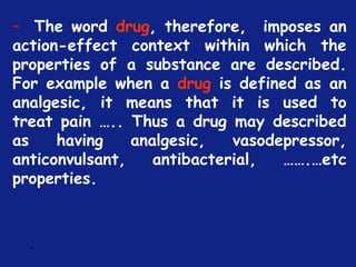 *
– The word drug, therefore, imposes an
action-effect context within which the
properties of a substance are described.
For example when a drug is defined as an
analgesic, it means that it is used to
treat pain ….. Thus a drug may described
as having analgesic, vasodepressor,
anticonvulsant, antibacterial, …….…etc
properties.
 