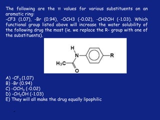 *
The following are the π values for various substituents on an
aromatic ring:
-CF3 (1.07), -Br (0.94), -OCH3 (-0.02), -CH2OH (-1.03). Which
functional group listed above will increase the water solubility of
the following drug the most (ie. we replace the R- group with one of
the substituents).
A) -CF3 (1.07)
B) -Br (0.94)
C) -OCH3 (-0.02)
D) -CH2OH (-1.03)
E) They will all make the drug equally lipophilic
 