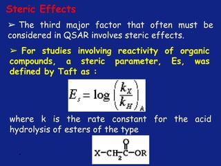 *
Steric Effects
➢ The third major factor that often must be
considered in QSAR involves steric effects.
➢ For studies involving reactivity of organic
compounds, a steric parameter, Es, was
defined by Taft as :
where k is the rate constant for the acid
hydrolysis of esters of the type
 