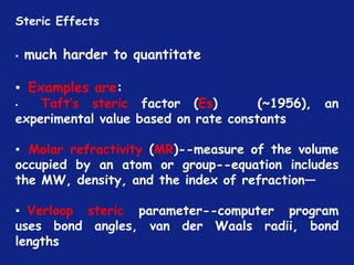 *
▪ much harder to quantitate
▪ Examples are:
▪ Taft’s steric factor (Es) (~1956), an
experimental value based on rate constants
▪ Molar refractivity (MR)--measure of the volume
occupied by an atom or group--equation includes
the MW, density, and the index of refraction—
▪ Verloop steric parameter--computer program
uses bond angles, van der Waals radii, bond
lengths
Steric Effects
 