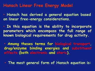 *
Hansch Linear Free Energy Model
• Hansch has derived a general equation based
on linear free-energy considerations.
• In this equation is the ability to incorporate
parameters which encompass the full range of
known biological requirements for drug activity.
• Among theses terms for biological transport,
drug/enzyme binding energies and substituent
effects (both electronic and steric).
• The most general form of Hansch equation is:
 