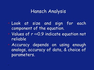 *
• Look at size and sign for each
component of the equation.
• Values of r <<0.9 indicate equation not
reliable
• Accuracy depends on using enough
analogs, accuracy of data, & choice of
parameters.
Hansch Analysis
 