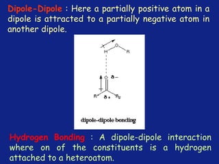 *
Dipole-Dipole : Here a partially positive atom in a
dipole is attracted to a partially negative atom in
another dipole.
Hydrogen Bonding : A dipole-dipole interaction
where on of the constituents is a hydrogen
attached to a heteroatom.
 