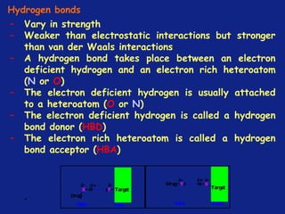 *
Hydrogen bonds
– Vary in strength
– Weaker than electrostatic interactions but stronger
than van der Waals interactions
– A hydrogen bond takes place between an electron
deficient hydrogen and an electron rich heteroatom
(N or O)
– The electron deficient hydrogen is usually attached
to a heteroatom (O or N)
– The electron deficient hydrogen is called a hydrogen
bond donor (HBD)
– The electron rich heteroatom is called a hydrogen
bond acceptor (HBA)
 
