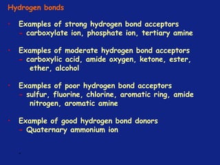 *
Hydrogen bonds
• Examples of strong hydrogen bond acceptors
- carboxylate ion, phosphate ion, tertiary amine
• Examples of moderate hydrogen bond acceptors
- carboxylic acid, amide oxygen, ketone, ester,
ether, alcohol
• Examples of poor hydrogen bond acceptors
- sulfur, fluorine, chlorine, aromatic ring, amide
nitrogen, aromatic amine
• Example of good hydrogen bond donors
- Quaternary ammonium ion
 