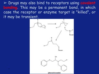 *
➢ Drugs may also bind to receptors using covalent
bonding. This may be a permanent bond, in which
case the receptor or enzyme target is "killed", or
it may be transient.
 