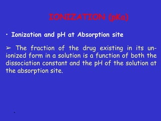 *
• Ionization and pH at Absorption site
➢ The fraction of the drug existing in its un-
ionized form in a solution is a function of both the
dissociation constant and the pH of the solution at
the absorption site.
IONIZATION (pKa)
 