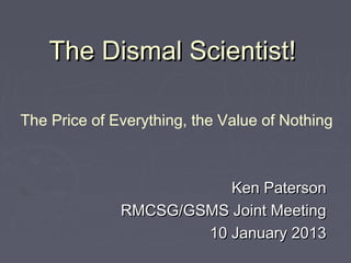 The Dismal Scientist!

The Price of Everything, the Value of Nothing



                         Ken Paterson
              RMCSG/GSMS Joint Meeting
                      10 January 2013
 