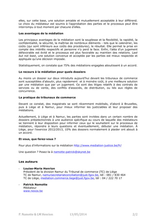 P.	
  Namotte	
  &	
  LM	
  Henrion	
   L’Echo	
  14/05/2014	
   2/2	
  
elles, sur cette base, une solution amiable et mutuellement acceptable à leur différend.
Le choix du médiateur est soumis à l’approbation des parties et le processus peut être
interrompu à tout moment par chacune d’elles.
Les avantages de la médiation
Les principaux avantages de la médiation sont la souplesse et la flexibilité, la rapidité, la
confidentialité, la sécurité, la maîtrise de nombreux éléments - tels que le calendrier, les
coûts (qui sont inférieurs aux coûts des procédures), le résultat. Elle permet la prise en
compte des intérêts respectifs et personne n’y perd la face. Enfin, l’aléa d’un jugement
défavorable est évité et le processus est plus favorable au maintien des relations. Last
but not least, une solution convenue et acceptée par les parties est mieux respectée et
appliquée qu’une décision imposée.
Statistiquement, on constate que 75% des médiations engagées aboutissent à un accord.
Le recours à la médiation pour quels dossiers
Au moins un dossier sur deux introduits aujourd’hui devant les tribunaux de commerce
sont susceptibles d’aboutir, plus rapidement et à moindre coût, à une meilleure solution
par une médiation que par un jugement. Ce sont des litiges relatifs à des contrats de
services ou de vente, des conflits d’associés, de distribution, ou liés aux règles de
concurrence.
La pratique de tribunaux de commerce
Devant ce constat, des magistrats se sont récemment mobilisés, d’abord à Bruxelles,
puis à Liège et à Namur, pour mieux informer les justiciables et leur proposer des
médiations.
Actuellement, à Liège et à Namur, les parties sont invitées dans un certain nombre de
dossiers préselectionnés à une audience spécifique au cours de laquelle des médiateurs
se tiennent à leur disposition pour informer ceux qui le souhaitent sur le processus de
médiation, répondre à leurs questions et éventuellement, débuter une médiation. À
Liège, pour l’exercice 2012/2013, 10% des dossiers normalement à plaider ont abouti à
un accord.
Et vous, que ferez-vous ?
Pour plus d’informations sur la médiation http://www.mediation-justice.be/fr/
Une question ? Posez-la à namotte-patrick@skynet.be
Les auteurs :
-­‐ Louise-Marie Henrion
Président de la division Namur du Tribunal de commerce (TC) de Liège
TC de Namur, namursecretariatconciliation@just.fgov.be, tél : 081 / 830 464
TC de Liège, mediation.commerce.liege@just.fgov.be, tél : 04 / 222 70 17
-­‐ Patrick Namotte
Médiateur
www.nexos.be/p/blog-page_17.html
 