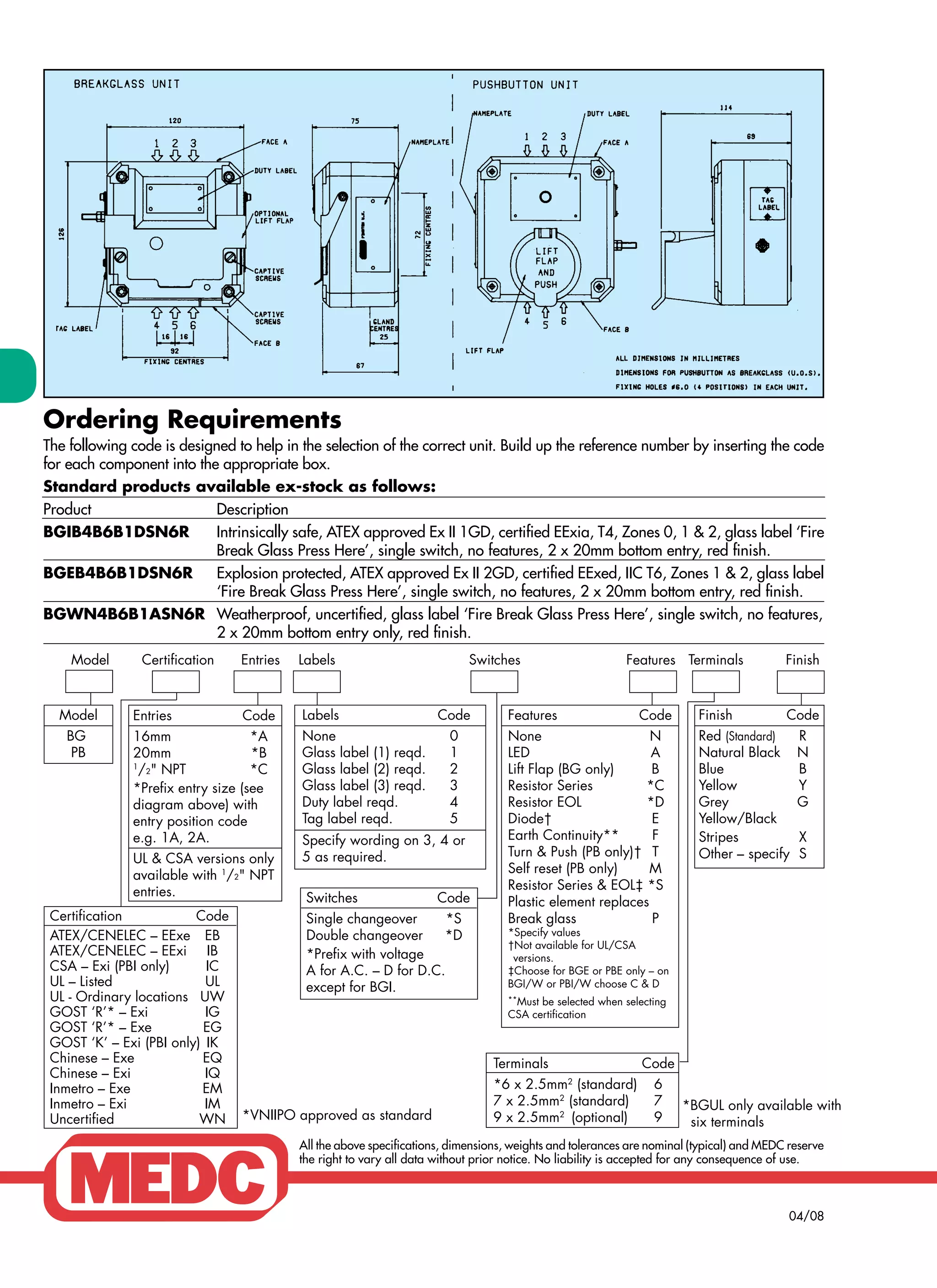 Ordering Requirements
The following code is designed to help in the selection of the correct unit. Build up the reference number by inserting the code
for each component into the appropriate box.
Standard products available ex-stock as follows:
Product Description
BGIB4B6B1DSN6R Intrinsically safe, ATEX approved Ex II 1GD, certified EExia, T4, Zones 0, 1 & 2, glass label ‘Fire
Break Glass Press Here’, single switch, no features, 2 x 20mm bottom entry, red finish.
BGEB4B6B1DSN6R Explosion protected, ATEX approved Ex II 2GD, certified EExed, IIC T6, Zones 1 & 2, glass label
‘Fire Break Glass Press Here’, single switch, no features, 2 x 20mm bottom entry, red finish.
BGWN4B6B1ASN6R Weatherproof, uncertified, glass label ‘Fire Break Glass Press Here’, single switch, no features,
2 x 20mm bottom entry only, red finish.
All the above specifications, dimensions, weights and tolerances are nominal (typical) and MEDC reserve
the right to vary all data without prior notice. No liability is accepted for any consequence of use.
04/08
   Model Certification Entries Labels Switches Features Terminals Finish
Switches Code
Single changeover *S
Double changeover *D
*Prefix with voltage
A for A.C. – D for D.C.
except for BGI.
Model
BG
PB
Entries Code
16mm *A
20mm *B
1
/2" NPT *C
*Prefix entry size (see
diagram above) with
entry position code
e.g. 1A, 2A.
UL & CSA versions only
available with 1
/2" NPT
entries.
Labels Code
None 0
Glass label (1) reqd. 1
Glass label (2) reqd. 2
Glass label (3) reqd. 3
Duty label reqd. 4
Tag label reqd. 5
Specify wording on 3, 4 or
5 as required.
Features Code
None N
LED A
Lift Flap (BG only) B
Resistor Series *C
Resistor EOL *D
Diode† E
Earth Continuity** F
Turn & Push (PB only)† T
Self reset (PB only) M
Resistor Series & EOL‡ *S
Plastic element replaces
Break glass P
*Specify values
†Not available for UL/CSA  
  versions.
‡Choose for BGE or PBE only – on
BGI/W or PBI/W choose C & D
**Must be selected when selecting
CSA certification
Finish Code
Red (Standard) R
Natural Black N
Blue B
Yellow Y
Grey G
Yellow/Black
Stripes X
Other – specify S
Certification Code
ATEX/CENELEC – EExe EB
ATEX/CENELEC – EExi IB
CSA – Exi (PBI only) IC
UL – Listed UL
UL - Ordinary locations UW
GOST ‘R’* – Exi IG
GOST ‘R’* – Exe EG
GOST ‘K’ – Exi (PBI only) IK
Chinese – Exe EQ
Chinese – Exi IQ
Inmetro – Exe EM
Inmetro – Exi IM
Uncertified WN
*BGUL only available with
six terminals
Terminals Code
*6 x 2.5mm2
(standard) 6
7 x 2.5mm2
(standard) 7
9 x 2.5mm2
(optional) 9*VNIIPO approved as standard
WWW.CABLEJOINTS.CO.UK
THORNE & DERRICK UK
TEL 0044 191 490 1547 FAX 0044 477 5371
TEL 0044 117 977 4647 FAX 0044 977 5582
WWW.THORNEANDDERRICK.CO.UK
 