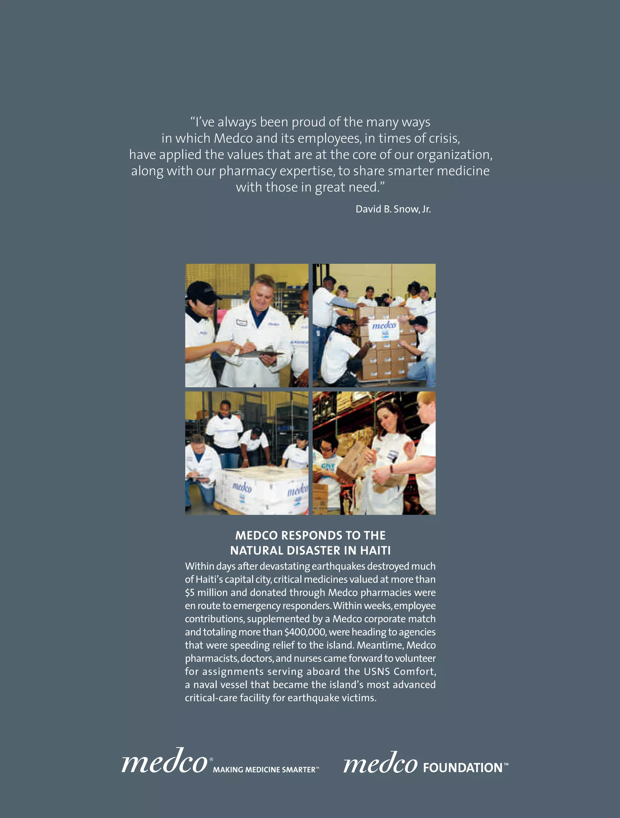 “I’ve always been proud of the many ways
     in which Medco and its employees, in times of crisis,
have applied the values that are at the core of our organization,
along with our pharmacy expertise, to share smarter medicine
                   with those in great need.”
                                                    David B. Snow, Jr.




                      MEDCO RESPONDS TO THE
                     NATURAL DISASTER IN HAITI
          Within days after devastating earthquakes destroyed much
          of Haiti’s capital city, critical medicines valued at more than
          $5 million and donated through Medco pharmacies were
          en route to emergency responders. Within weeks, employee
          contributions, supplemented by a Medco corporate match
          and totaling more than $400,000, were heading to agencies
          that were speeding relief to the island. Meantime, Medco
          pharmacists, doctors, and nurses came forward to volunteer
          for assignments serving aboard the USNS Comfort,
          a naval vessel that became the island’s most advanced
          critical-care facility for earthquake victims.
 