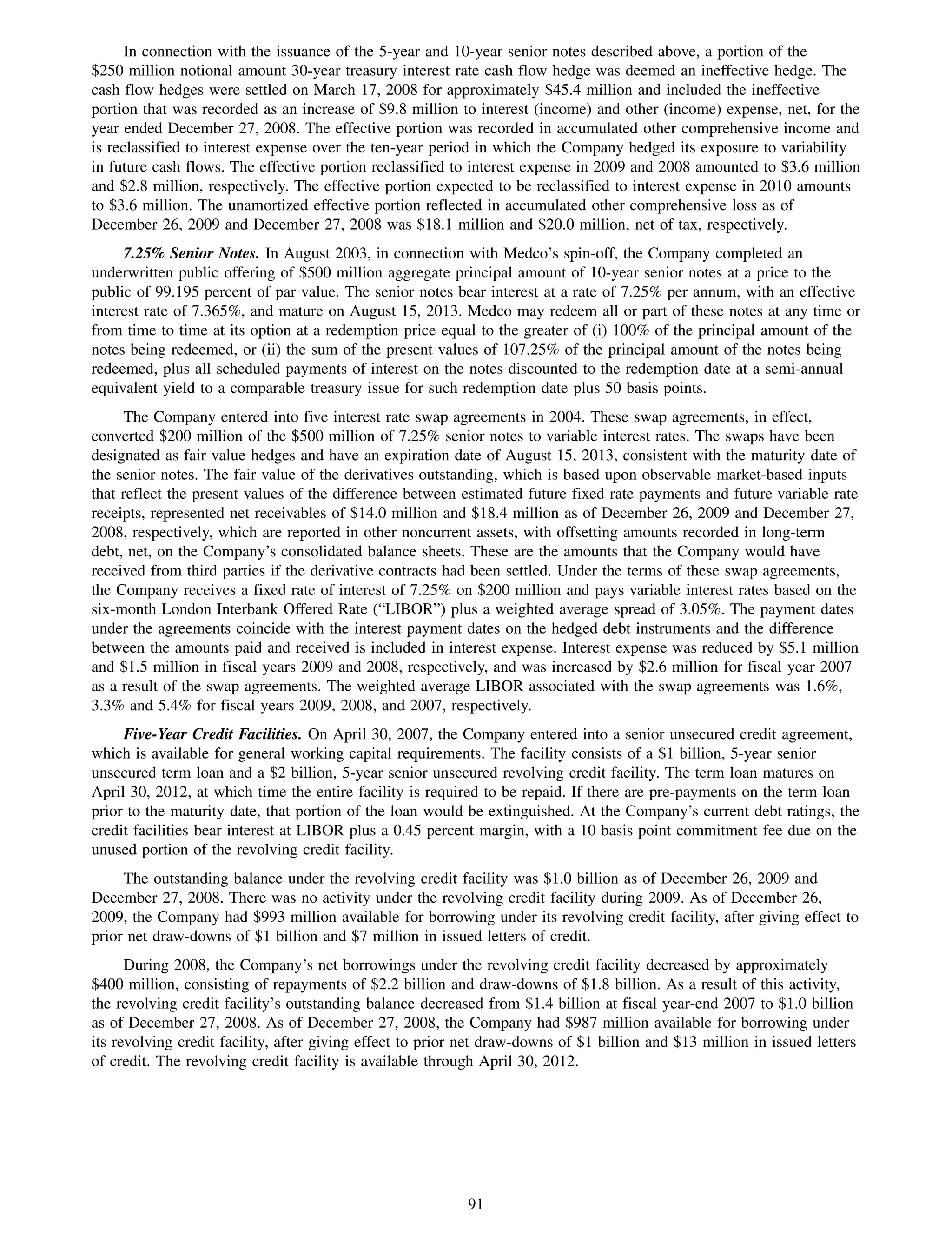 In connection with the issuance of the 5-year and 10-year senior notes described above, a portion of the
$250 million notional amount 30-year treasury interest rate cash flow hedge was deemed an ineffective hedge. The
cash flow hedges were settled on March 17, 2008 for approximately $45.4 million and included the ineffective
portion that was recorded as an increase of $9.8 million to interest (income) and other (income) expense, net, for the
year ended December 27, 2008. The effective portion was recorded in accumulated other comprehensive income and
is reclassified to interest expense over the ten-year period in which the Company hedged its exposure to variability
in future cash flows. The effective portion reclassified to interest expense in 2009 and 2008 amounted to $3.6 million
and $2.8 million, respectively. The effective portion expected to be reclassified to interest expense in 2010 amounts
to $3.6 million. The unamortized effective portion reflected in accumulated other comprehensive loss as of
December 26, 2009 and December 27, 2008 was $18.1 million and $20.0 million, net of tax, respectively.
     7.25% Senior Notes. In August 2003, in connection with Medco’s spin-off, the Company completed an
underwritten public offering of $500 million aggregate principal amount of 10-year senior notes at a price to the
public of 99.195 percent of par value. The senior notes bear interest at a rate of 7.25% per annum, with an effective
interest rate of 7.365%, and mature on August 15, 2013. Medco may redeem all or part of these notes at any time or
from time to time at its option at a redemption price equal to the greater of (i) 100% of the principal amount of the
notes being redeemed, or (ii) the sum of the present values of 107.25% of the principal amount of the notes being
redeemed, plus all scheduled payments of interest on the notes discounted to the redemption date at a semi-annual
equivalent yield to a comparable treasury issue for such redemption date plus 50 basis points.
      The Company entered into five interest rate swap agreements in 2004. These swap agreements, in effect,
converted $200 million of the $500 million of 7.25% senior notes to variable interest rates. The swaps have been
designated as fair value hedges and have an expiration date of August 15, 2013, consistent with the maturity date of
the senior notes. The fair value of the derivatives outstanding, which is based upon observable market-based inputs
that reflect the present values of the difference between estimated future fixed rate payments and future variable rate
receipts, represented net receivables of $14.0 million and $18.4 million as of December 26, 2009 and December 27,
2008, respectively, which are reported in other noncurrent assets, with offsetting amounts recorded in long-term
debt, net, on the Company’s consolidated balance sheets. These are the amounts that the Company would have
received from third parties if the derivative contracts had been settled. Under the terms of these swap agreements,
the Company receives a fixed rate of interest of 7.25% on $200 million and pays variable interest rates based on the
six-month London Interbank Offered Rate (“LIBOR”) plus a weighted average spread of 3.05%. The payment dates
under the agreements coincide with the interest payment dates on the hedged debt instruments and the difference
between the amounts paid and received is included in interest expense. Interest expense was reduced by $5.1 million
and $1.5 million in fiscal years 2009 and 2008, respectively, and was increased by $2.6 million for fiscal year 2007
as a result of the swap agreements. The weighted average LIBOR associated with the swap agreements was 1.6%,
3.3% and 5.4% for fiscal years 2009, 2008, and 2007, respectively.
     Five-Year Credit Facilities. On April 30, 2007, the Company entered into a senior unsecured credit agreement,
which is available for general working capital requirements. The facility consists of a $1 billion, 5-year senior
unsecured term loan and a $2 billion, 5-year senior unsecured revolving credit facility. The term loan matures on
April 30, 2012, at which time the entire facility is required to be repaid. If there are pre-payments on the term loan
prior to the maturity date, that portion of the loan would be extinguished. At the Company’s current debt ratings, the
credit facilities bear interest at LIBOR plus a 0.45 percent margin, with a 10 basis point commitment fee due on the
unused portion of the revolving credit facility.
     The outstanding balance under the revolving credit facility was $1.0 billion as of December 26, 2009 and
December 27, 2008. There was no activity under the revolving credit facility during 2009. As of December 26,
2009, the Company had $993 million available for borrowing under its revolving credit facility, after giving effect to
prior net draw-downs of $1 billion and $7 million in issued letters of credit.
      During 2008, the Company’s net borrowings under the revolving credit facility decreased by approximately
$400 million, consisting of repayments of $2.2 billion and draw-downs of $1.8 billion. As a result of this activity,
the revolving credit facility’s outstanding balance decreased from $1.4 billion at fiscal year-end 2007 to $1.0 billion
as of December 27, 2008. As of December 27, 2008, the Company had $987 million available for borrowing under
its revolving credit facility, after giving effect to prior net draw-downs of $1 billion and $13 million in issued letters
of credit. The revolving credit facility is available through April 30, 2012.




                                                            91
 