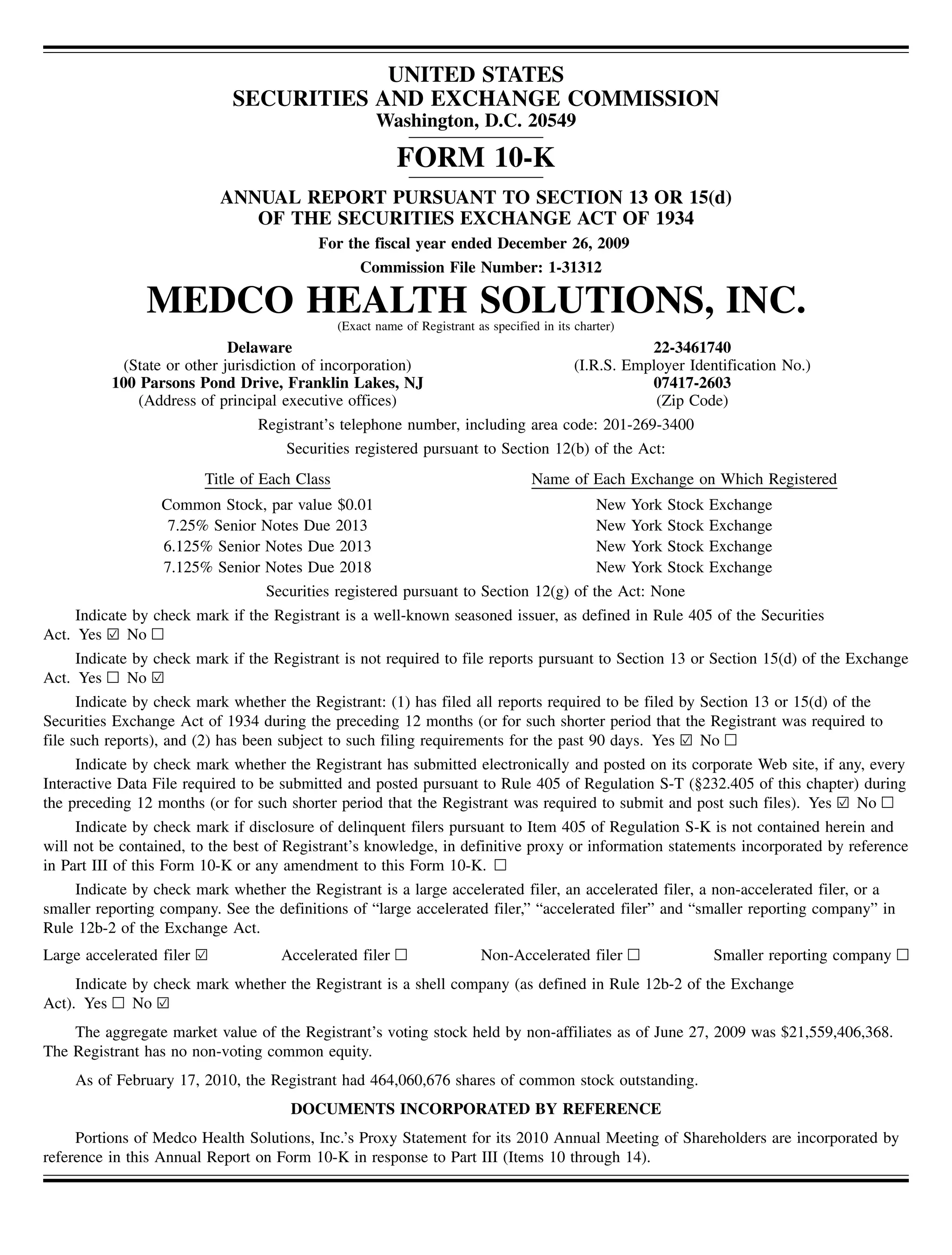 UNITED STATES
                             SECURITIES AND EXCHANGE COMMISSION
                                                      Washington, D.C. 20549

                                                          FORM 10-K
                            ANNUAL REPORT PURSUANT TO SECTION 13 OR 15(d)
                               OF THE SECURITIES EXCHANGE ACT OF 1934
                                          For the fiscal year ended December 26, 2009
                                                   Commission File Number: 1-31312

               MEDCO HEALTH SOLUTIONS, INC.    (Exact name of Registrant as specified in its charter)
                            Delaware                                                                    22-3461740
           (State or other jurisdiction of incorporation)                                    (I.R.S. Employer Identification No.)
          100 Parsons Pond Drive, Franklin Lakes, NJ                                                    07417-2603
              (Address of principal executive offices)                                                   (Zip Code)
                                 Registrant’s telephone number, including area code: 201-269-3400
                                     Securities registered pursuant to Section 12(b) of the Act:
                         Title of Each Class                                        Name of Each Exchange on Which Registered
                  Common Stock, par value $0.01                                                  New York Stock   Exchange
                   7.25% Senior Notes Due 2013                                                   New York Stock   Exchange
                  6.125% Senior Notes Due 2013                                                   New York Stock   Exchange
                  7.125% Senior Notes Due 2018                                                   New York Stock   Exchange
                                Securities registered pursuant to Section 12(g) of              the Act: None
     Indicate by check mark if the Registrant is a well-known seasoned issuer, as defined in Rule 405 of the Securities
Act. Yes ¥ No n
      Indicate by check mark if the Registrant is not required to file reports pursuant to Section 13 or Section 15(d) of the Exchange
Act. Yes n No ¥
      Indicate by check mark whether the Registrant: (1) has filed all reports required to be filed by Section 13 or 15(d) of the
Securities Exchange Act of 1934 during the preceding 12 months (or for such shorter period that the Registrant was required to
file such reports), and (2) has been subject to such filing requirements for the past 90 days. Yes ¥ No n
      Indicate by check mark whether the Registrant has submitted electronically and posted on its corporate Web site, if any, every
Interactive Data File required to be submitted and posted pursuant to Rule 405 of Regulation S-T (§232.405 of this chapter) during
the preceding 12 months (or for such shorter period that the Registrant was required to submit and post such files). Yes ¥ No n
      Indicate by check mark if disclosure of delinquent filers pursuant to Item 405 of Regulation S-K is not contained herein and
will not be contained, to the best of Registrant’s knowledge, in definitive proxy or information statements incorporated by reference
in Part III of this Form 10-K or any amendment to this Form 10-K. n
      Indicate by check mark whether the Registrant is a large accelerated filer, an accelerated filer, a non-accelerated filer, or a
smaller reporting company. See the definitions of “large accelerated filer,” “accelerated filer” and “smaller reporting company” in
Rule 12b-2 of the Exchange Act.
Large accelerated filer ¥           Accelerated filer n                   Non-Accelerated filer n                 Smaller reporting company n
     Indicate by check mark whether the Registrant is a shell company (as defined in Rule 12b-2 of the Exchange
Act). Yes n No ¥
    The aggregate market value of the Registrant’s voting stock held by non-affiliates as of June 27, 2009 was $21,559,406,368.
The Registrant has no non-voting common equity.
    As of February 17, 2010, the Registrant had 464,060,676 shares of common stock outstanding.
                                      DOCUMENTS INCORPORATED BY REFERENCE
     Portions of Medco Health Solutions, Inc.’s Proxy Statement for its 2010 Annual Meeting of Shareholders are incorporated by
reference in this Annual Report on Form 10-K in response to Part III (Items 10 through 14).
 