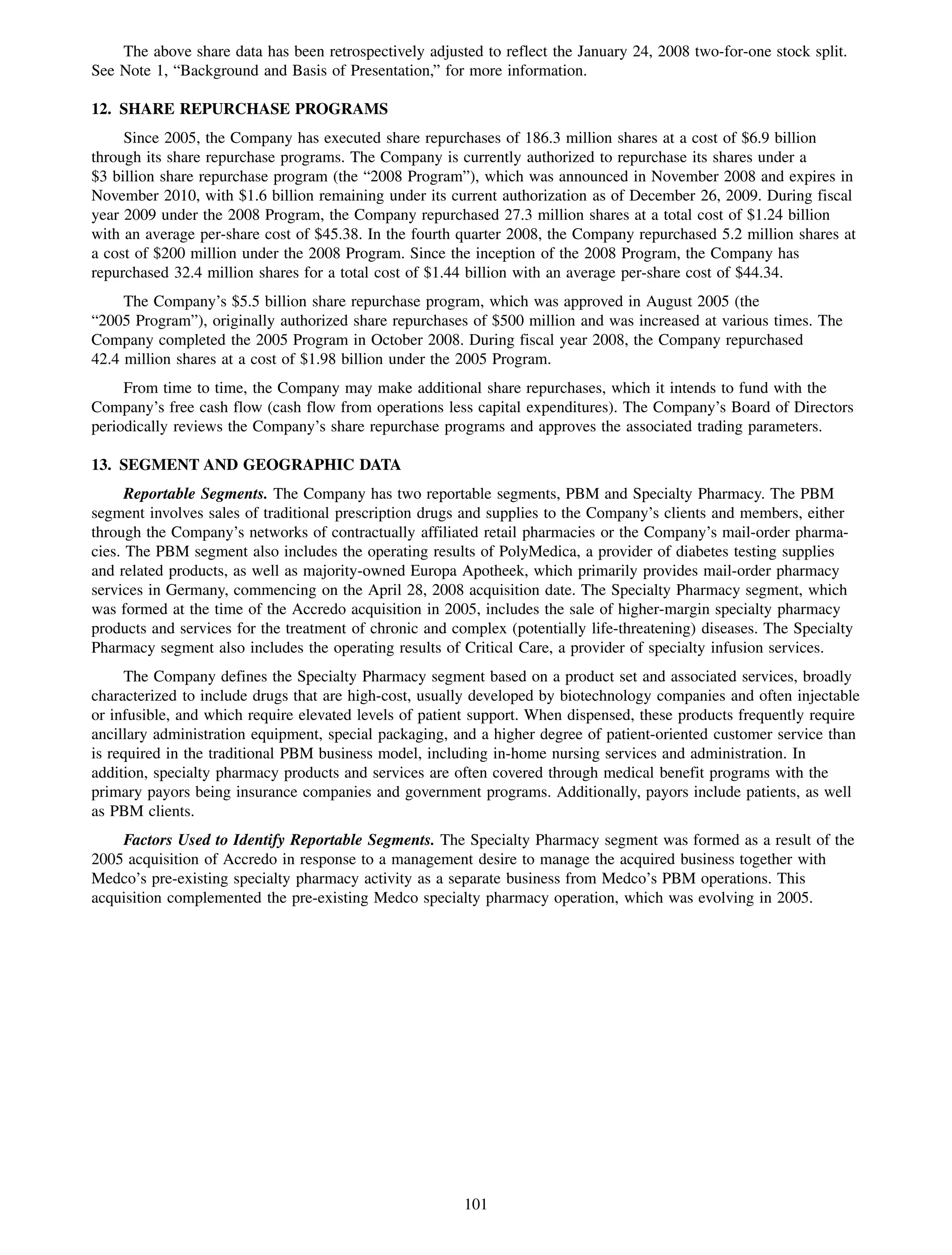 The above share data has been retrospectively adjusted to reflect the January 24, 2008 two-for-one stock split.
See Note 1, “Background and Basis of Presentation,” for more information.

12. SHARE REPURCHASE PROGRAMS
     Since 2005, the Company has executed share repurchases of 186.3 million shares at a cost of $6.9 billion
through its share repurchase programs. The Company is currently authorized to repurchase its shares under a
$3 billion share repurchase program (the “2008 Program”), which was announced in November 2008 and expires in
November 2010, with $1.6 billion remaining under its current authorization as of December 26, 2009. During fiscal
year 2009 under the 2008 Program, the Company repurchased 27.3 million shares at a total cost of $1.24 billion
with an average per-share cost of $45.38. In the fourth quarter 2008, the Company repurchased 5.2 million shares at
a cost of $200 million under the 2008 Program. Since the inception of the 2008 Program, the Company has
repurchased 32.4 million shares for a total cost of $1.44 billion with an average per-share cost of $44.34.
     The Company’s $5.5 billion share repurchase program, which was approved in August 2005 (the
“2005 Program”), originally authorized share repurchases of $500 million and was increased at various times. The
Company completed the 2005 Program in October 2008. During fiscal year 2008, the Company repurchased
42.4 million shares at a cost of $1.98 billion under the 2005 Program.
     From time to time, the Company may make additional share repurchases, which it intends to fund with the
Company’s free cash flow (cash flow from operations less capital expenditures). The Company’s Board of Directors
periodically reviews the Company’s share repurchase programs and approves the associated trading parameters.

13. SEGMENT AND GEOGRAPHIC DATA
      Reportable Segments. The Company has two reportable segments, PBM and Specialty Pharmacy. The PBM
segment involves sales of traditional prescription drugs and supplies to the Company’s clients and members, either
through the Company’s networks of contractually affiliated retail pharmacies or the Company’s mail-order pharma-
cies. The PBM segment also includes the operating results of PolyMedica, a provider of diabetes testing supplies
and related products, as well as majority-owned Europa Apotheek, which primarily provides mail-order pharmacy
services in Germany, commencing on the April 28, 2008 acquisition date. The Specialty Pharmacy segment, which
was formed at the time of the Accredo acquisition in 2005, includes the sale of higher-margin specialty pharmacy
products and services for the treatment of chronic and complex (potentially life-threatening) diseases. The Specialty
Pharmacy segment also includes the operating results of Critical Care, a provider of specialty infusion services.
     The Company defines the Specialty Pharmacy segment based on a product set and associated services, broadly
characterized to include drugs that are high-cost, usually developed by biotechnology companies and often injectable
or infusible, and which require elevated levels of patient support. When dispensed, these products frequently require
ancillary administration equipment, special packaging, and a higher degree of patient-oriented customer service than
is required in the traditional PBM business model, including in-home nursing services and administration. In
addition, specialty pharmacy products and services are often covered through medical benefit programs with the
primary payors being insurance companies and government programs. Additionally, payors include patients, as well
as PBM clients.
    Factors Used to Identify Reportable Segments. The Specialty Pharmacy segment was formed as a result of the
2005 acquisition of Accredo in response to a management desire to manage the acquired business together with
Medco’s pre-existing specialty pharmacy activity as a separate business from Medco’s PBM operations. This
acquisition complemented the pre-existing Medco specialty pharmacy operation, which was evolving in 2005.




                                                         101
 