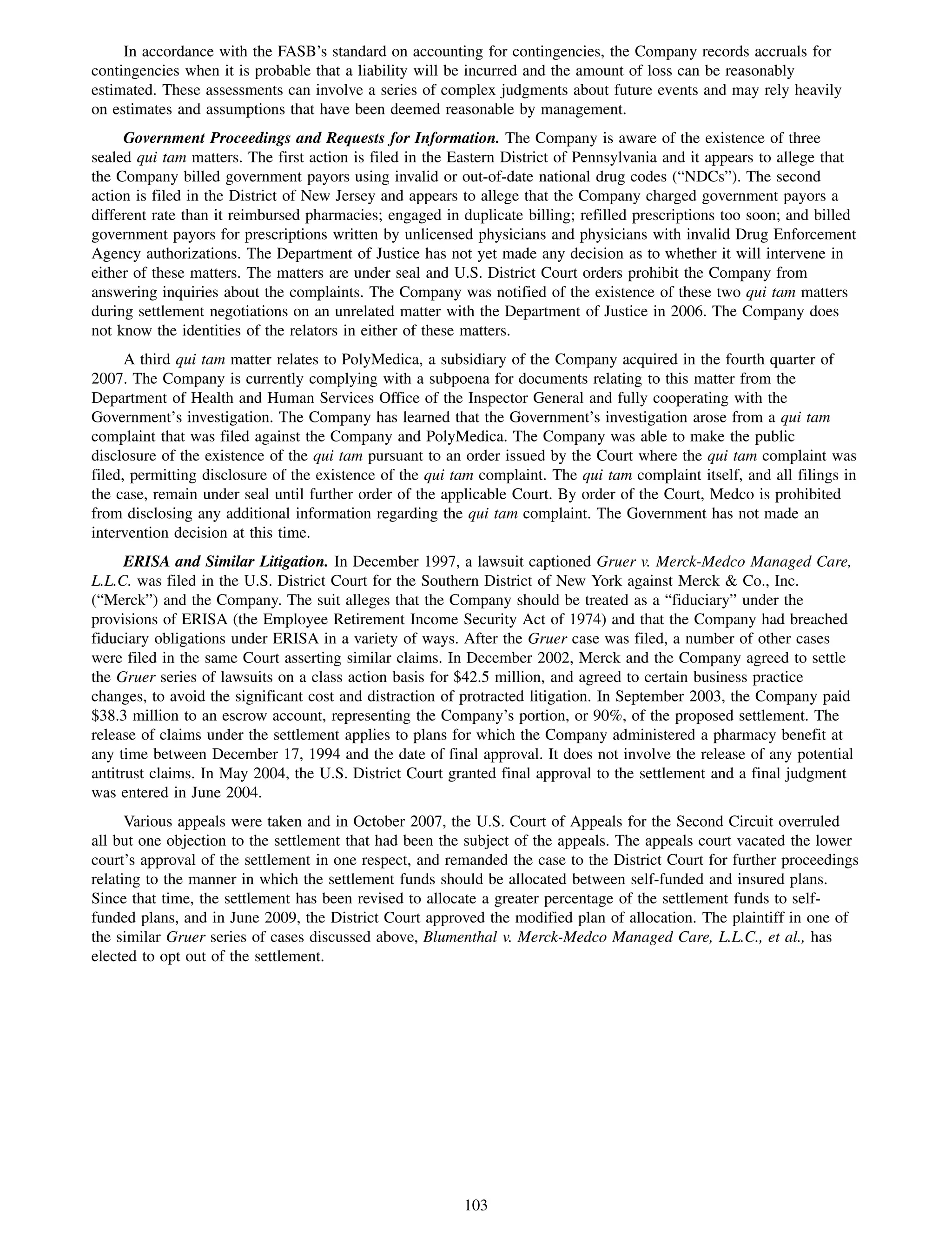In accordance with the FASB’s standard on accounting for contingencies, the Company records accruals for
contingencies when it is probable that a liability will be incurred and the amount of loss can be reasonably
estimated. These assessments can involve a series of complex judgments about future events and may rely heavily
on estimates and assumptions that have been deemed reasonable by management.
     Government Proceedings and Requests for Information. The Company is aware of the existence of three
sealed qui tam matters. The first action is filed in the Eastern District of Pennsylvania and it appears to allege that
the Company billed government payors using invalid or out-of-date national drug codes (“NDCs”). The second
action is filed in the District of New Jersey and appears to allege that the Company charged government payors a
different rate than it reimbursed pharmacies; engaged in duplicate billing; refilled prescriptions too soon; and billed
government payors for prescriptions written by unlicensed physicians and physicians with invalid Drug Enforcement
Agency authorizations. The Department of Justice has not yet made any decision as to whether it will intervene in
either of these matters. The matters are under seal and U.S. District Court orders prohibit the Company from
answering inquiries about the complaints. The Company was notified of the existence of these two qui tam matters
during settlement negotiations on an unrelated matter with the Department of Justice in 2006. The Company does
not know the identities of the relators in either of these matters.
      A third qui tam matter relates to PolyMedica, a subsidiary of the Company acquired in the fourth quarter of
2007. The Company is currently complying with a subpoena for documents relating to this matter from the
Department of Health and Human Services Office of the Inspector General and fully cooperating with the
Government’s investigation. The Company has learned that the Government’s investigation arose from a qui tam
complaint that was filed against the Company and PolyMedica. The Company was able to make the public
disclosure of the existence of the qui tam pursuant to an order issued by the Court where the qui tam complaint was
filed, permitting disclosure of the existence of the qui tam complaint. The qui tam complaint itself, and all filings in
the case, remain under seal until further order of the applicable Court. By order of the Court, Medco is prohibited
from disclosing any additional information regarding the qui tam complaint. The Government has not made an
intervention decision at this time.
      ERISA and Similar Litigation. In December 1997, a lawsuit captioned Gruer v. Merck-Medco Managed Care,
L.L.C. was filed in the U.S. District Court for the Southern District of New York against Merck & Co., Inc.
(“Merck”) and the Company. The suit alleges that the Company should be treated as a “fiduciary” under the
provisions of ERISA (the Employee Retirement Income Security Act of 1974) and that the Company had breached
fiduciary obligations under ERISA in a variety of ways. After the Gruer case was filed, a number of other cases
were filed in the same Court asserting similar claims. In December 2002, Merck and the Company agreed to settle
the Gruer series of lawsuits on a class action basis for $42.5 million, and agreed to certain business practice
changes, to avoid the significant cost and distraction of protracted litigation. In September 2003, the Company paid
$38.3 million to an escrow account, representing the Company’s portion, or 90%, of the proposed settlement. The
release of claims under the settlement applies to plans for which the Company administered a pharmacy benefit at
any time between December 17, 1994 and the date of final approval. It does not involve the release of any potential
antitrust claims. In May 2004, the U.S. District Court granted final approval to the settlement and a final judgment
was entered in June 2004.
      Various appeals were taken and in October 2007, the U.S. Court of Appeals for the Second Circuit overruled
all but one objection to the settlement that had been the subject of the appeals. The appeals court vacated the lower
court’s approval of the settlement in one respect, and remanded the case to the District Court for further proceedings
relating to the manner in which the settlement funds should be allocated between self-funded and insured plans.
Since that time, the settlement has been revised to allocate a greater percentage of the settlement funds to self-
funded plans, and in June 2009, the District Court approved the modified plan of allocation. The plaintiff in one of
the similar Gruer series of cases discussed above, Blumenthal v. Merck-Medco Managed Care, L.L.C., et al., has
elected to opt out of the settlement.




                                                          103
 