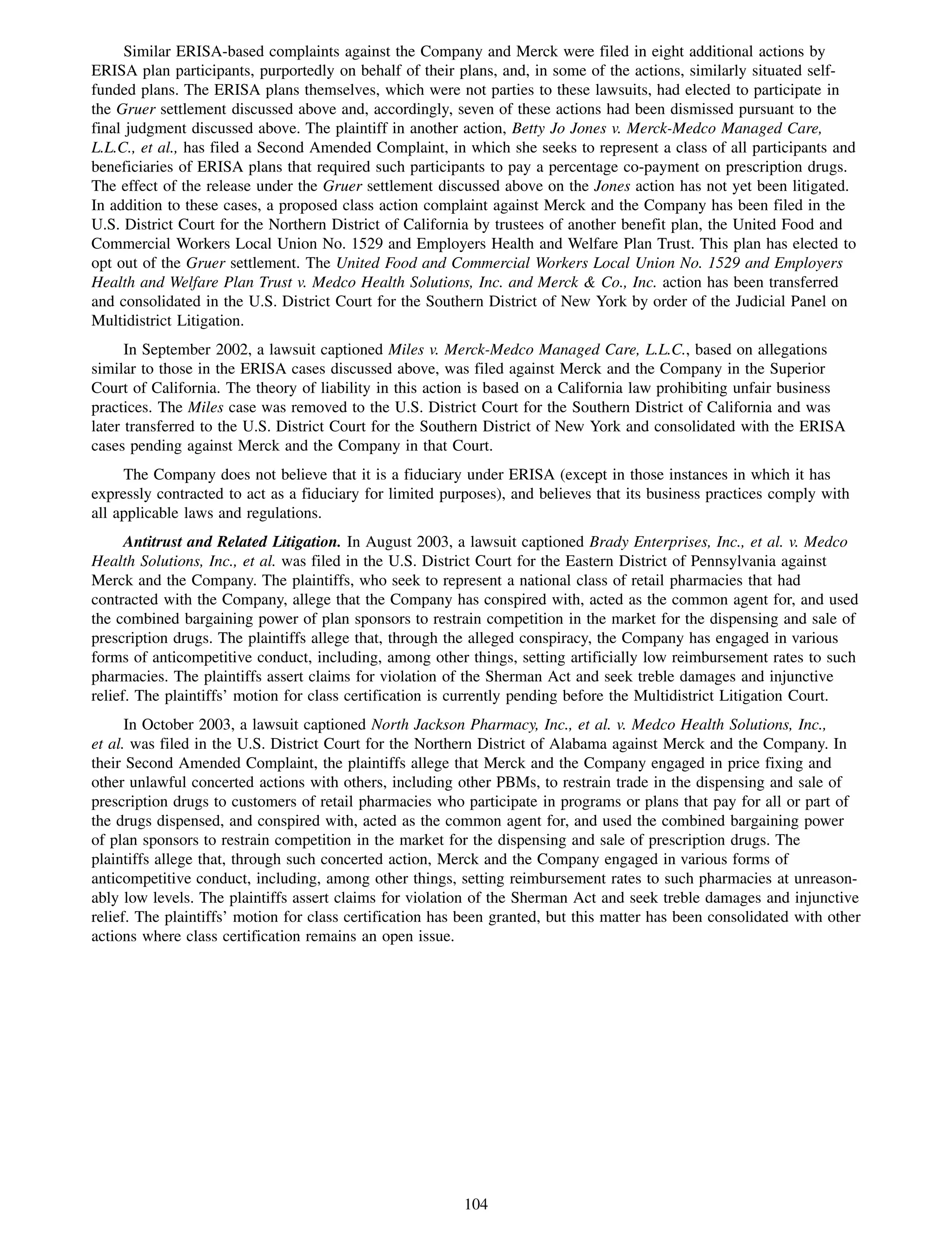 Similar ERISA-based complaints against the Company and Merck were filed in eight additional actions by
ERISA plan participants, purportedly on behalf of their plans, and, in some of the actions, similarly situated self-
funded plans. The ERISA plans themselves, which were not parties to these lawsuits, had elected to participate in
the Gruer settlement discussed above and, accordingly, seven of these actions had been dismissed pursuant to the
final judgment discussed above. The plaintiff in another action, Betty Jo Jones v. Merck-Medco Managed Care,
L.L.C., et al., has filed a Second Amended Complaint, in which she seeks to represent a class of all participants and
beneficiaries of ERISA plans that required such participants to pay a percentage co-payment on prescription drugs.
The effect of the release under the Gruer settlement discussed above on the Jones action has not yet been litigated.
In addition to these cases, a proposed class action complaint against Merck and the Company has been filed in the
U.S. District Court for the Northern District of California by trustees of another benefit plan, the United Food and
Commercial Workers Local Union No. 1529 and Employers Health and Welfare Plan Trust. This plan has elected to
opt out of the Gruer settlement. The United Food and Commercial Workers Local Union No. 1529 and Employers
Health and Welfare Plan Trust v. Medco Health Solutions, Inc. and Merck & Co., Inc. action has been transferred
and consolidated in the U.S. District Court for the Southern District of New York by order of the Judicial Panel on
Multidistrict Litigation.
      In September 2002, a lawsuit captioned Miles v. Merck-Medco Managed Care, L.L.C., based on allegations
similar to those in the ERISA cases discussed above, was filed against Merck and the Company in the Superior
Court of California. The theory of liability in this action is based on a California law prohibiting unfair business
practices. The Miles case was removed to the U.S. District Court for the Southern District of California and was
later transferred to the U.S. District Court for the Southern District of New York and consolidated with the ERISA
cases pending against Merck and the Company in that Court.
     The Company does not believe that it is a fiduciary under ERISA (except in those instances in which it has
expressly contracted to act as a fiduciary for limited purposes), and believes that its business practices comply with
all applicable laws and regulations.
      Antitrust and Related Litigation. In August 2003, a lawsuit captioned Brady Enterprises, Inc., et al. v. Medco
Health Solutions, Inc., et al. was filed in the U.S. District Court for the Eastern District of Pennsylvania against
Merck and the Company. The plaintiffs, who seek to represent a national class of retail pharmacies that had
contracted with the Company, allege that the Company has conspired with, acted as the common agent for, and used
the combined bargaining power of plan sponsors to restrain competition in the market for the dispensing and sale of
prescription drugs. The plaintiffs allege that, through the alleged conspiracy, the Company has engaged in various
forms of anticompetitive conduct, including, among other things, setting artificially low reimbursement rates to such
pharmacies. The plaintiffs assert claims for violation of the Sherman Act and seek treble damages and injunctive
relief. The plaintiffs’ motion for class certification is currently pending before the Multidistrict Litigation Court.
      In October 2003, a lawsuit captioned North Jackson Pharmacy, Inc., et al. v. Medco Health Solutions, Inc.,
et al. was filed in the U.S. District Court for the Northern District of Alabama against Merck and the Company. In
their Second Amended Complaint, the plaintiffs allege that Merck and the Company engaged in price fixing and
other unlawful concerted actions with others, including other PBMs, to restrain trade in the dispensing and sale of
prescription drugs to customers of retail pharmacies who participate in programs or plans that pay for all or part of
the drugs dispensed, and conspired with, acted as the common agent for, and used the combined bargaining power
of plan sponsors to restrain competition in the market for the dispensing and sale of prescription drugs. The
plaintiffs allege that, through such concerted action, Merck and the Company engaged in various forms of
anticompetitive conduct, including, among other things, setting reimbursement rates to such pharmacies at unreason-
ably low levels. The plaintiffs assert claims for violation of the Sherman Act and seek treble damages and injunctive
relief. The plaintiffs’ motion for class certification has been granted, but this matter has been consolidated with other
actions where class certification remains an open issue.




                                                          104
 