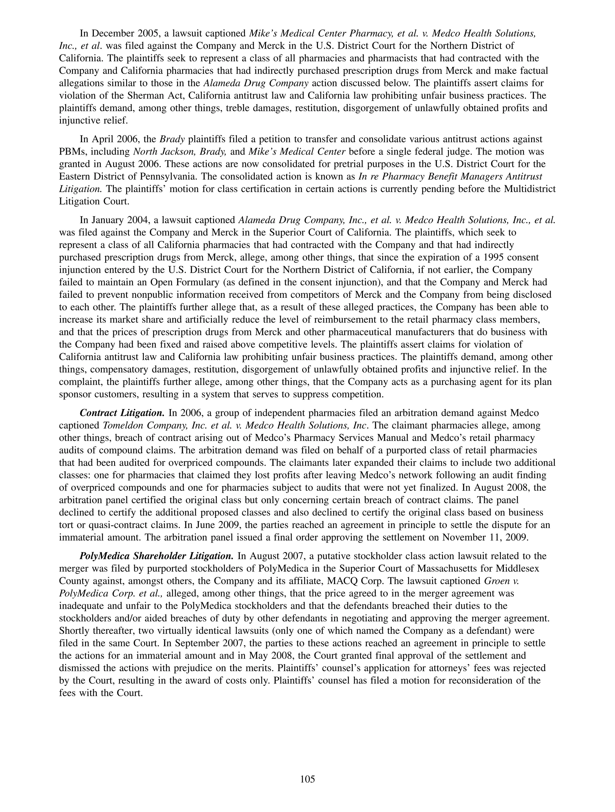 In December 2005, a lawsuit captioned Mike’s Medical Center Pharmacy, et al. v. Medco Health Solutions,
Inc., et al. was filed against the Company and Merck in the U.S. District Court for the Northern District of
California. The plaintiffs seek to represent a class of all pharmacies and pharmacists that had contracted with the
Company and California pharmacies that had indirectly purchased prescription drugs from Merck and make factual
allegations similar to those in the Alameda Drug Company action discussed below. The plaintiffs assert claims for
violation of the Sherman Act, California antitrust law and California law prohibiting unfair business practices. The
plaintiffs demand, among other things, treble damages, restitution, disgorgement of unlawfully obtained profits and
injunctive relief.
     In April 2006, the Brady plaintiffs filed a petition to transfer and consolidate various antitrust actions against
PBMs, including North Jackson, Brady, and Mike’s Medical Center before a single federal judge. The motion was
granted in August 2006. These actions are now consolidated for pretrial purposes in the U.S. District Court for the
Eastern District of Pennsylvania. The consolidated action is known as In re Pharmacy Benefit Managers Antitrust
Litigation. The plaintiffs’ motion for class certification in certain actions is currently pending before the Multidistrict
Litigation Court.
     In January 2004, a lawsuit captioned Alameda Drug Company, Inc., et al. v. Medco Health Solutions, Inc., et al.
was filed against the Company and Merck in the Superior Court of California. The plaintiffs, which seek to
represent a class of all California pharmacies that had contracted with the Company and that had indirectly
purchased prescription drugs from Merck, allege, among other things, that since the expiration of a 1995 consent
injunction entered by the U.S. District Court for the Northern District of California, if not earlier, the Company
failed to maintain an Open Formulary (as defined in the consent injunction), and that the Company and Merck had
failed to prevent nonpublic information received from competitors of Merck and the Company from being disclosed
to each other. The plaintiffs further allege that, as a result of these alleged practices, the Company has been able to
increase its market share and artificially reduce the level of reimbursement to the retail pharmacy class members,
and that the prices of prescription drugs from Merck and other pharmaceutical manufacturers that do business with
the Company had been fixed and raised above competitive levels. The plaintiffs assert claims for violation of
California antitrust law and California law prohibiting unfair business practices. The plaintiffs demand, among other
things, compensatory damages, restitution, disgorgement of unlawfully obtained profits and injunctive relief. In the
complaint, the plaintiffs further allege, among other things, that the Company acts as a purchasing agent for its plan
sponsor customers, resulting in a system that serves to suppress competition.
      Contract Litigation. In 2006, a group of independent pharmacies filed an arbitration demand against Medco
captioned Tomeldon Company, Inc. et al. v. Medco Health Solutions, Inc. The claimant pharmacies allege, among
other things, breach of contract arising out of Medco’s Pharmacy Services Manual and Medco’s retail pharmacy
audits of compound claims. The arbitration demand was filed on behalf of a purported class of retail pharmacies
that had been audited for overpriced compounds. The claimants later expanded their claims to include two additional
classes: one for pharmacies that claimed they lost profits after leaving Medco’s network following an audit finding
of overpriced compounds and one for pharmacies subject to audits that were not yet finalized. In August 2008, the
arbitration panel certified the original class but only concerning certain breach of contract claims. The panel
declined to certify the additional proposed classes and also declined to certify the original class based on business
tort or quasi-contract claims. In June 2009, the parties reached an agreement in principle to settle the dispute for an
immaterial amount. The arbitration panel issued a final order approving the settlement on November 11, 2009.
      PolyMedica Shareholder Litigation. In August 2007, a putative stockholder class action lawsuit related to the
merger was filed by purported stockholders of PolyMedica in the Superior Court of Massachusetts for Middlesex
County against, amongst others, the Company and its affiliate, MACQ Corp. The lawsuit captioned Groen v.
PolyMedica Corp. et al., alleged, among other things, that the price agreed to in the merger agreement was
inadequate and unfair to the PolyMedica stockholders and that the defendants breached their duties to the
stockholders and/or aided breaches of duty by other defendants in negotiating and approving the merger agreement.
Shortly thereafter, two virtually identical lawsuits (only one of which named the Company as a defendant) were
filed in the same Court. In September 2007, the parties to these actions reached an agreement in principle to settle
the actions for an immaterial amount and in May 2008, the Court granted final approval of the settlement and
dismissed the actions with prejudice on the merits. Plaintiffs’ counsel’s application for attorneys’ fees was rejected
by the Court, resulting in the award of costs only. Plaintiffs’ counsel has filed a motion for reconsideration of the
fees with the Court.




                                                           105
 