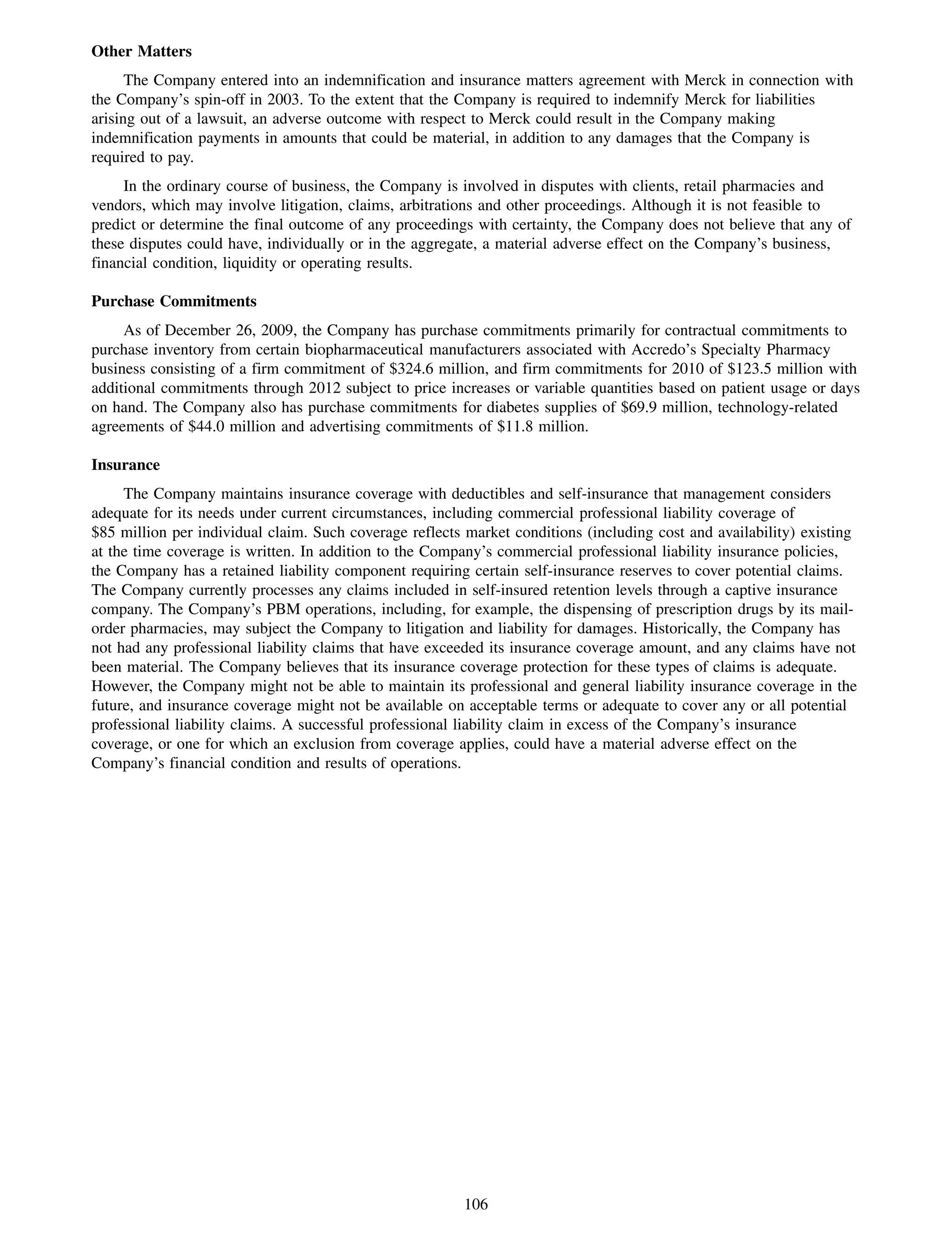 Other Matters
      The Company entered into an indemnification and insurance matters agreement with Merck in connection with
the Company’s spin-off in 2003. To the extent that the Company is required to indemnify Merck for liabilities
arising out of a lawsuit, an adverse outcome with respect to Merck could result in the Company making
indemnification payments in amounts that could be material, in addition to any damages that the Company is
required to pay.
     In the ordinary course of business, the Company is involved in disputes with clients, retail pharmacies and
vendors, which may involve litigation, claims, arbitrations and other proceedings. Although it is not feasible to
predict or determine the final outcome of any proceedings with certainty, the Company does not believe that any of
these disputes could have, individually or in the aggregate, a material adverse effect on the Company’s business,
financial condition, liquidity or operating results.

Purchase Commitments
     As of December 26, 2009, the Company has purchase commitments primarily for contractual commitments to
purchase inventory from certain biopharmaceutical manufacturers associated with Accredo’s Specialty Pharmacy
business consisting of a firm commitment of $324.6 million, and firm commitments for 2010 of $123.5 million with
additional commitments through 2012 subject to price increases or variable quantities based on patient usage or days
on hand. The Company also has purchase commitments for diabetes supplies of $69.9 million, technology-related
agreements of $44.0 million and advertising commitments of $11.8 million.

Insurance
     The Company maintains insurance coverage with deductibles and self-insurance that management considers
adequate for its needs under current circumstances, including commercial professional liability coverage of
$85 million per individual claim. Such coverage reflects market conditions (including cost and availability) existing
at the time coverage is written. In addition to the Company’s commercial professional liability insurance policies,
the Company has a retained liability component requiring certain self-insurance reserves to cover potential claims.
The Company currently processes any claims included in self-insured retention levels through a captive insurance
company. The Company’s PBM operations, including, for example, the dispensing of prescription drugs by its mail-
order pharmacies, may subject the Company to litigation and liability for damages. Historically, the Company has
not had any professional liability claims that have exceeded its insurance coverage amount, and any claims have not
been material. The Company believes that its insurance coverage protection for these types of claims is adequate.
However, the Company might not be able to maintain its professional and general liability insurance coverage in the
future, and insurance coverage might not be available on acceptable terms or adequate to cover any or all potential
professional liability claims. A successful professional liability claim in excess of the Company’s insurance
coverage, or one for which an exclusion from coverage applies, could have a material adverse effect on the
Company’s financial condition and results of operations.




                                                        106
 