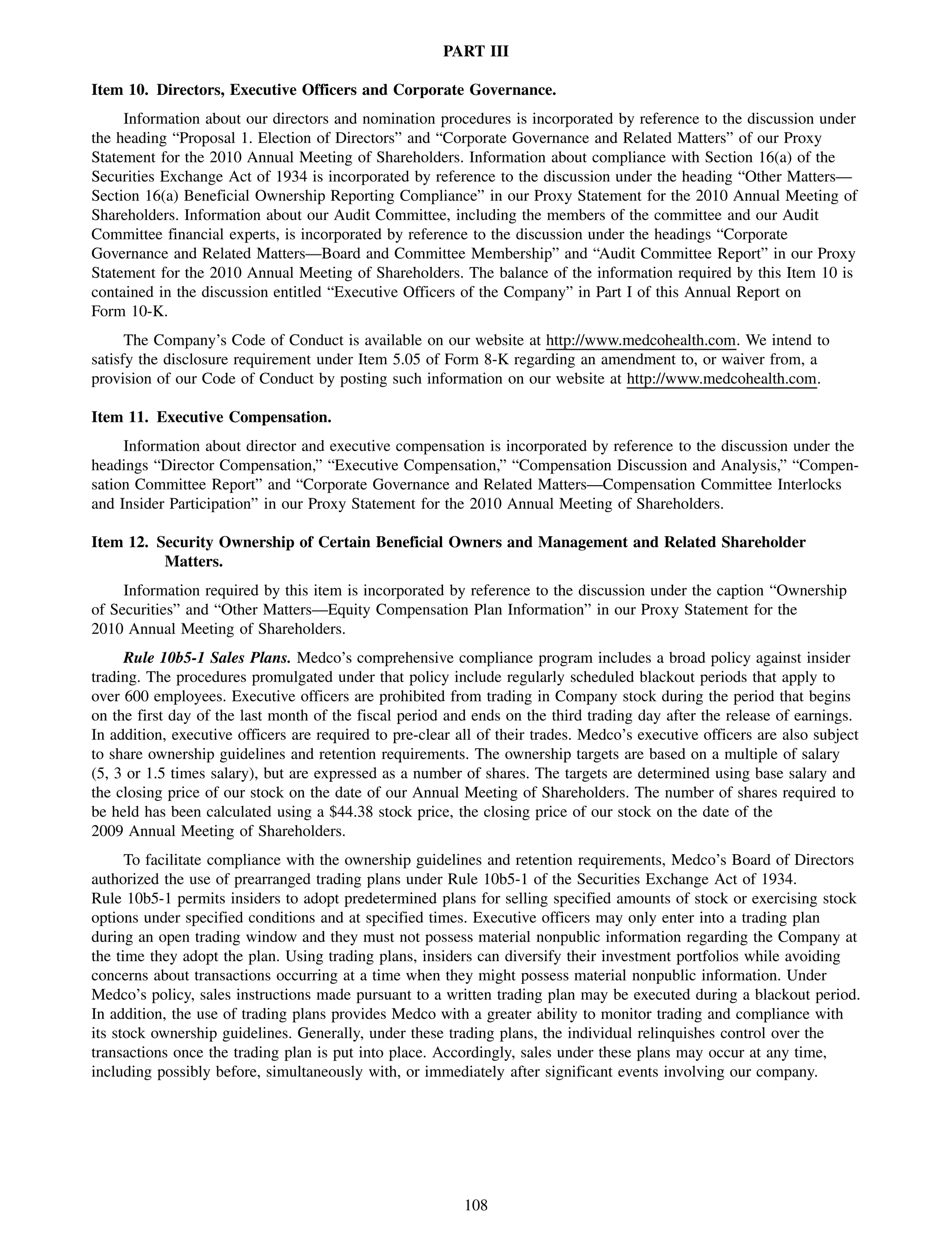 PART III

Item 10. Directors, Executive Officers and Corporate Governance.
     Information about our directors and nomination procedures is incorporated by reference to the discussion under
the heading “Proposal 1. Election of Directors” and “Corporate Governance and Related Matters” of our Proxy
Statement for the 2010 Annual Meeting of Shareholders. Information about compliance with Section 16(a) of the
Securities Exchange Act of 1934 is incorporated by reference to the discussion under the heading “Other Matters—
Section 16(a) Beneficial Ownership Reporting Compliance” in our Proxy Statement for the 2010 Annual Meeting of
Shareholders. Information about our Audit Committee, including the members of the committee and our Audit
Committee financial experts, is incorporated by reference to the discussion under the headings “Corporate
Governance and Related Matters—Board and Committee Membership” and “Audit Committee Report” in our Proxy
Statement for the 2010 Annual Meeting of Shareholders. The balance of the information required by this Item 10 is
contained in the discussion entitled “Executive Officers of the Company” in Part I of this Annual Report on
Form 10-K.
      The Company’s Code of Conduct is available on our website at http://www.medcohealth.com. We intend to
satisfy the disclosure requirement under Item 5.05 of Form 8-K regarding an amendment to, or waiver from, a
provision of our Code of Conduct by posting such information on our website at http://www.medcohealth.com.

Item 11. Executive Compensation.
     Information about director and executive compensation is incorporated by reference to the discussion under the
headings “Director Compensation,” “Executive Compensation,” “Compensation Discussion and Analysis,” “Compen-
sation Committee Report” and “Corporate Governance and Related Matters—Compensation Committee Interlocks
and Insider Participation” in our Proxy Statement for the 2010 Annual Meeting of Shareholders.

Item 12. Security Ownership of Certain Beneficial Owners and Management and Related Shareholder
          Matters.
     Information required by this item is incorporated by reference to the discussion under the caption “Ownership
of Securities” and “Other Matters—Equity Compensation Plan Information” in our Proxy Statement for the
2010 Annual Meeting of Shareholders.
     Rule 10b5-1 Sales Plans. Medco’s comprehensive compliance program includes a broad policy against insider
trading. The procedures promulgated under that policy include regularly scheduled blackout periods that apply to
over 600 employees. Executive officers are prohibited from trading in Company stock during the period that begins
on the first day of the last month of the fiscal period and ends on the third trading day after the release of earnings.
In addition, executive officers are required to pre-clear all of their trades. Medco’s executive officers are also subject
to share ownership guidelines and retention requirements. The ownership targets are based on a multiple of salary
(5, 3 or 1.5 times salary), but are expressed as a number of shares. The targets are determined using base salary and
the closing price of our stock on the date of our Annual Meeting of Shareholders. The number of shares required to
be held has been calculated using a $44.38 stock price, the closing price of our stock on the date of the
2009 Annual Meeting of Shareholders.
      To facilitate compliance with the ownership guidelines and retention requirements, Medco’s Board of Directors
authorized the use of prearranged trading plans under Rule 10b5-1 of the Securities Exchange Act of 1934.
Rule 10b5-1 permits insiders to adopt predetermined plans for selling specified amounts of stock or exercising stock
options under specified conditions and at specified times. Executive officers may only enter into a trading plan
during an open trading window and they must not possess material nonpublic information regarding the Company at
the time they adopt the plan. Using trading plans, insiders can diversify their investment portfolios while avoiding
concerns about transactions occurring at a time when they might possess material nonpublic information. Under
Medco’s policy, sales instructions made pursuant to a written trading plan may be executed during a blackout period.
In addition, the use of trading plans provides Medco with a greater ability to monitor trading and compliance with
its stock ownership guidelines. Generally, under these trading plans, the individual relinquishes control over the
transactions once the trading plan is put into place. Accordingly, sales under these plans may occur at any time,
including possibly before, simultaneously with, or immediately after significant events involving our company.




                                                           108
 
