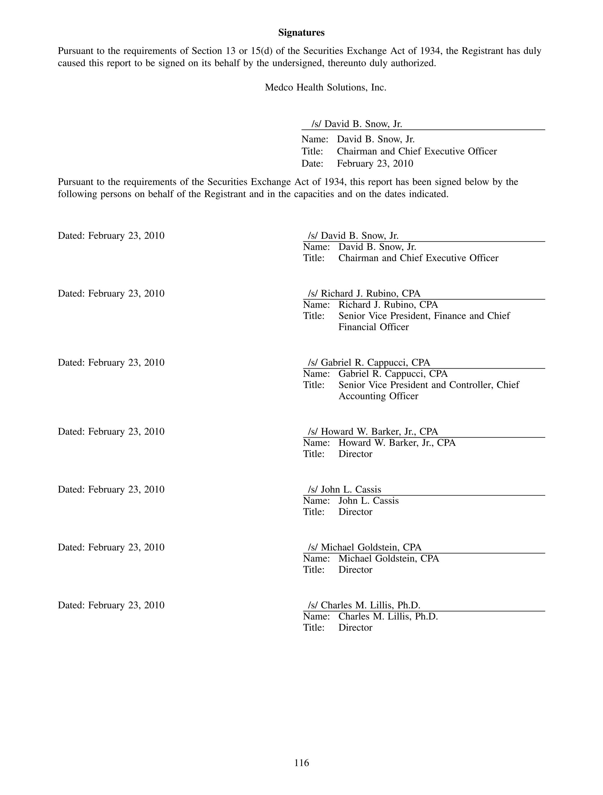 Signatures
Pursuant to the requirements of Section 13 or 15(d) of the Securities Exchange Act of 1934, the Registrant has duly
caused this report to be signed on its behalf by the undersigned, thereunto duly authorized.

                                                 Medco Health Solutions, Inc.


                                                              /s/ David B. Snow, Jr.
                                                         Name: David B. Snow, Jr.
                                                         Title: Chairman and Chief Executive Officer
                                                         Date: February 23, 2010
Pursuant to the requirements of the Securities Exchange Act of 1934, this report has been signed below by the
following persons on behalf of the Registrant and in the capacities and on the dates indicated.



Dated: February 23, 2010                                   /s/ David B. Snow, Jr.
                                                          Name: David B. Snow, Jr.
                                                          Title: Chairman and Chief Executive Officer


Dated: February 23, 2010                                   /s/ Richard J. Rubino, CPA
                                                          Name: Richard J. Rubino, CPA
                                                          Title: Senior Vice President, Finance and Chief
                                                                   Financial Officer


Dated: February 23, 2010                                   /s/ Gabriel R. Cappucci, CPA
                                                          Name: Gabriel R. Cappucci, CPA
                                                          Title: Senior Vice President and Controller, Chief
                                                                  Accounting Officer


Dated: February 23, 2010                                   /s/ Howard W. Barker, Jr., CPA
                                                          Name: Howard W. Barker, Jr., CPA
                                                          Title: Director


Dated: February 23, 2010                                   /s/ John L. Cassis
                                                          Name: John L. Cassis
                                                          Title: Director


Dated: February 23, 2010                                   /s/ Michael Goldstein, CPA
                                                          Name: Michael Goldstein, CPA
                                                          Title: Director


Dated: February 23, 2010                                   /s/ Charles M. Lillis, Ph.D.
                                                          Name: Charles M. Lillis, Ph.D.
                                                          Title: Director




                                                        116
 
