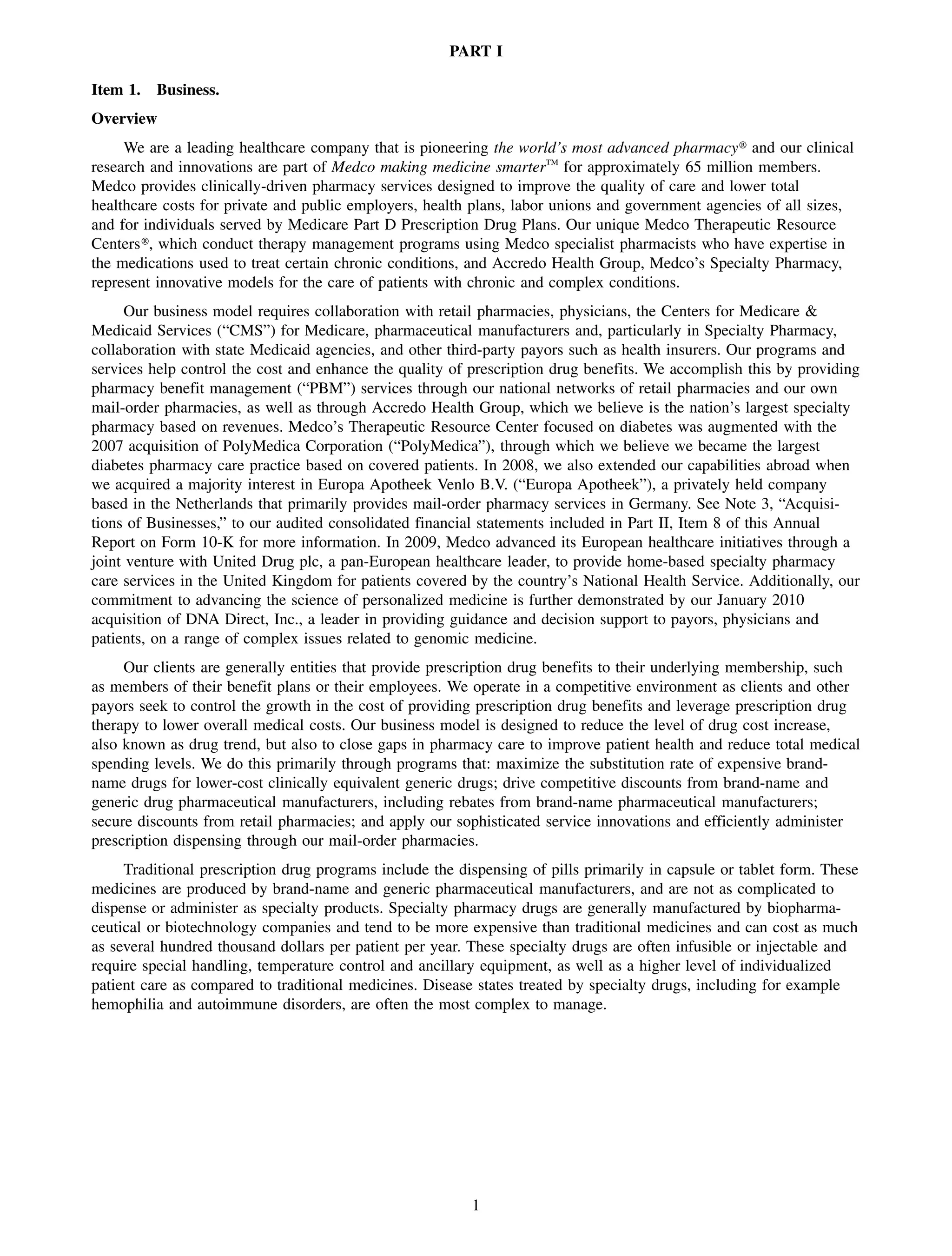 PART I

Item 1.   Business.
Overview
     We are a leading healthcare company that is pioneering the world’s most advanced pharmacy» and our clinical
research and innovations are part of Medco making medicine smarterTM for approximately 65 million members.
Medco provides clinically-driven pharmacy services designed to improve the quality of care and lower total
healthcare costs for private and public employers, health plans, labor unions and government agencies of all sizes,
and for individuals served by Medicare Part D Prescription Drug Plans. Our unique Medco Therapeutic Resource
Centers», which conduct therapy management programs using Medco specialist pharmacists who have expertise in
the medications used to treat certain chronic conditions, and Accredo Health Group, Medco’s Specialty Pharmacy,
represent innovative models for the care of patients with chronic and complex conditions.
      Our business model requires collaboration with retail pharmacies, physicians, the Centers for Medicare &
Medicaid Services (“CMS”) for Medicare, pharmaceutical manufacturers and, particularly in Specialty Pharmacy,
collaboration with state Medicaid agencies, and other third-party payors such as health insurers. Our programs and
services help control the cost and enhance the quality of prescription drug benefits. We accomplish this by providing
pharmacy benefit management (“PBM”) services through our national networks of retail pharmacies and our own
mail-order pharmacies, as well as through Accredo Health Group, which we believe is the nation’s largest specialty
pharmacy based on revenues. Medco’s Therapeutic Resource Center focused on diabetes was augmented with the
2007 acquisition of PolyMedica Corporation (“PolyMedica”), through which we believe we became the largest
diabetes pharmacy care practice based on covered patients. In 2008, we also extended our capabilities abroad when
we acquired a majority interest in Europa Apotheek Venlo B.V. (“Europa Apotheek”), a privately held company
based in the Netherlands that primarily provides mail-order pharmacy services in Germany. See Note 3, “Acquisi-
tions of Businesses,” to our audited consolidated financial statements included in Part II, Item 8 of this Annual
Report on Form 10-K for more information. In 2009, Medco advanced its European healthcare initiatives through a
joint venture with United Drug plc, a pan-European healthcare leader, to provide home-based specialty pharmacy
care services in the United Kingdom for patients covered by the country’s National Health Service. Additionally, our
commitment to advancing the science of personalized medicine is further demonstrated by our January 2010
acquisition of DNA Direct, Inc., a leader in providing guidance and decision support to payors, physicians and
patients, on a range of complex issues related to genomic medicine.
     Our clients are generally entities that provide prescription drug benefits to their underlying membership, such
as members of their benefit plans or their employees. We operate in a competitive environment as clients and other
payors seek to control the growth in the cost of providing prescription drug benefits and leverage prescription drug
therapy to lower overall medical costs. Our business model is designed to reduce the level of drug cost increase,
also known as drug trend, but also to close gaps in pharmacy care to improve patient health and reduce total medical
spending levels. We do this primarily through programs that: maximize the substitution rate of expensive brand-
name drugs for lower-cost clinically equivalent generic drugs; drive competitive discounts from brand-name and
generic drug pharmaceutical manufacturers, including rebates from brand-name pharmaceutical manufacturers;
secure discounts from retail pharmacies; and apply our sophisticated service innovations and efficiently administer
prescription dispensing through our mail-order pharmacies.
     Traditional prescription drug programs include the dispensing of pills primarily in capsule or tablet form. These
medicines are produced by brand-name and generic pharmaceutical manufacturers, and are not as complicated to
dispense or administer as specialty products. Specialty pharmacy drugs are generally manufactured by biopharma-
ceutical or biotechnology companies and tend to be more expensive than traditional medicines and can cost as much
as several hundred thousand dollars per patient per year. These specialty drugs are often infusible or injectable and
require special handling, temperature control and ancillary equipment, as well as a higher level of individualized
patient care as compared to traditional medicines. Disease states treated by specialty drugs, including for example
hemophilia and autoimmune disorders, are often the most complex to manage.




                                                          1
 