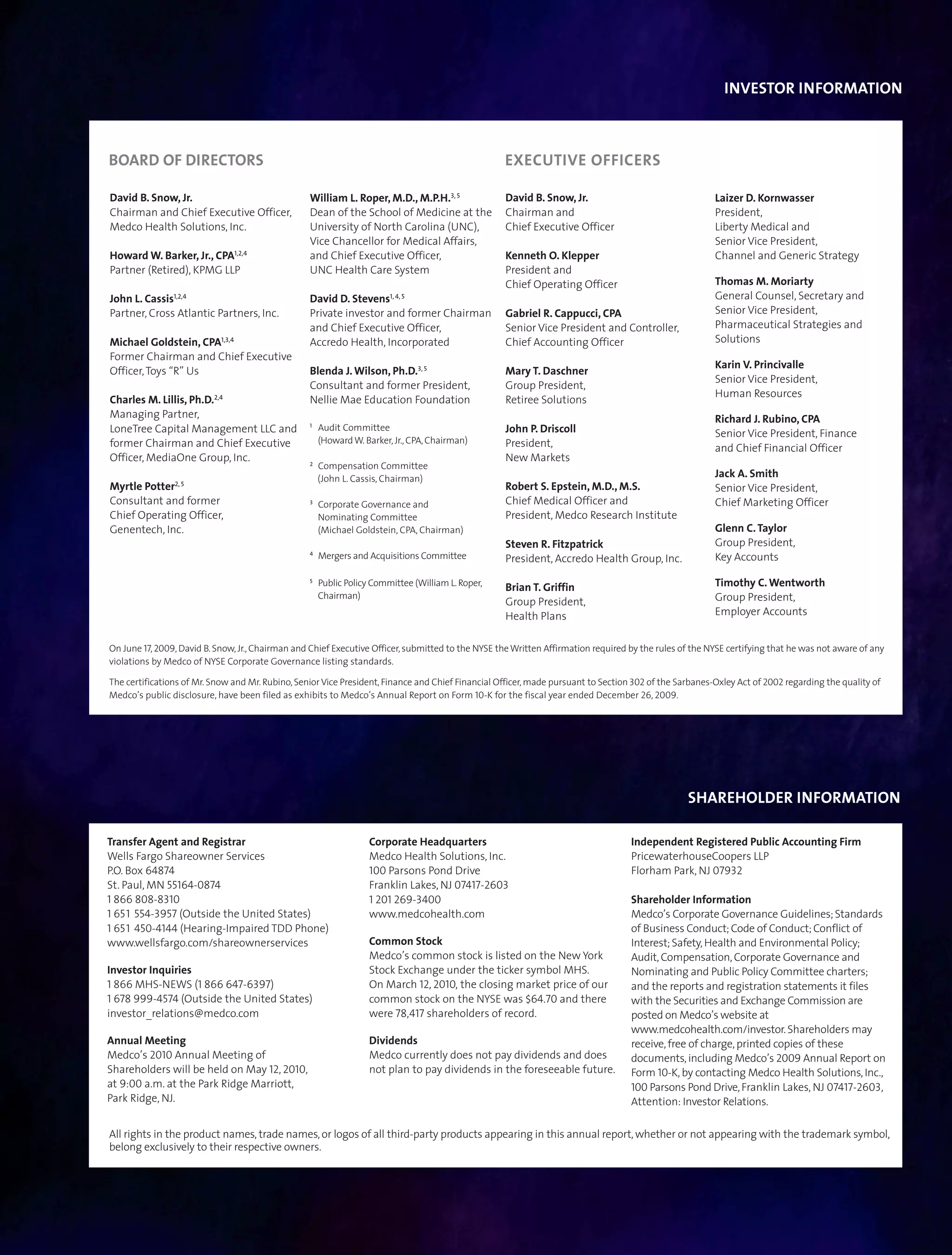 INVESTOR INFORMATION



BOARD OF DIRECTORS                                                                                 EXECUTIVE OFFICERS

David B. Snow, Jr.                                William L. Roper, M.D., M.P.H.3, 5               David B. Snow, Jr.                                   Laizer D. Kornwasser
Chairman and Chief Executive Officer,             Dean of the School of Medicine at the            Chairman and                                         President,
Medco Health Solutions, Inc.                      University of North Carolina (UNC),              Chief Executive Officer                              Liberty Medical and
                                                  Vice Chancellor for Medical Affairs,                                                                  Senior Vice President,
Howard W. Barker, Jr., CPA1,2,4                   and Chief Executive Officer,                     Kenneth O. Klepper                                   Channel and Generic Strategy
Partner (Retired), KPMG LLP                       UNC Health Care System                           President and
                                                                                                   Chief Operating Officer                              Thomas M. Moriarty
John L. Cassis1,2,4                               David D. Stevens1, 4, 5                                                                               General Counsel, Secretary and
Partner, Cross Atlantic Partners, Inc.            Private investor and former Chairman             Gabriel R. Cappucci, CPA                             Senior Vice President,
                                                  and Chief Executive Officer,                     Senior Vice President and Controller,                Pharmaceutical Strategies and
Michael Goldstein, CPA1,3,4                       Accredo Health, Incorporated                     Chief Accounting Officer                             Solutions
Former Chairman and Chief Executive
                                                                                                                                                        Karin V. Princivalle
Officer, Toys “R” Us                              Blenda J. Wilson, Ph.D.3, 5                      Mary T. Daschner
                                                                                                                                                        Senior Vice President,
                                                  Consultant and former President,                 Group President,
                                                                                                                                                        Human Resources
Charles M. Lillis, Ph.D.2,4                       Nellie Mae Education Foundation                  Retiree Solutions
Managing Partner,                                                                                                                                       Richard J. Rubino, CPA
                                                  1
LoneTree Capital Management LLC and                   Audit Committee                              John P. Driscoll                                     Senior Vice President, Finance
former Chairman and Chief Executive                   (Howard W. Barker, Jr., CPA, Chairman)       President,                                           and Chief Financial Officer
Officer, MediaOne Group, Inc.                     2
                                                                                                   New Markets
                                                      Compensation Committee
                                                      (John L. Cassis, Chairman)                                                                        Jack A. Smith
                2, 5
Myrtle Potter                                                                                      Robert S. Epstein, M.D., M.S.                        Senior Vice President,
Consultant and former                             3
                                                      Corporate Governance and                     Chief Medical Officer and                            Chief Marketing Officer
Chief Operating Officer,                              Nominating Committee                         President, Medco Research Institute
Genentech, Inc.                                       (Michael Goldstein, CPA, Chairman)                                                                Glenn C. Taylor
                                                                                                   Steven R. Fitzpatrick                                Group President,
                                                  4
                                                      Mergers and Acquisitions Committee           President, Accredo Health Group, Inc.                Key Accounts
                                                  5
                                                      Public Policy Committee (William L. Roper,
                                                                                                   Brian T. Griffin                                     Timothy C. Wentworth
                                                      Chairman)                                                                                         Group President,
                                                                                                   Group President,
                                                                                                   Health Plans                                         Employer Accounts


On June 17, 2009, David B. Snow, Jr., Chairman and Chief Executive Officer, submitted to the NYSE the Written Affirmation required by the rules of the NYSE certifying that he was not aware of any
violations by Medco of NYSE Corporate Governance listing standards.

The certifications of Mr. Snow and Mr. Rubino, Senior Vice President, Finance and Chief Financial Officer, made pursuant to Section 302 of the Sarbanes-Oxley Act of 2002 regarding the quality of
Medco’s public disclosure, have been filed as exhibits to Medco’s Annual Report on Form 10-K for the fiscal year ended December 26, 2009.




                                                                                                                                                 SHAREHOLDER INFORMATION

Transfer Agent and Registrar                                       Corporate Headquarters                                          Independent Registered Public Accounting Firm
Wells Fargo Shareowner Services                                    Medco Health Solutions, Inc.                                    PricewaterhouseCoopers LLP
P.O. Box 64874                                                     100 Parsons Pond Drive                                          Florham Park, NJ 07932
St. Paul, MN 55164-0874                                            Franklin Lakes, NJ 07417-2603
1 866 808-8310                                                     1 201 269-3400                                                  Shareholder Information
1 651 554-3957 (Outside the United States)                         www.medcohealth.com                                             Medco’s Corporate Governance Guidelines; Standards
1 651 450-4144 (Hearing-Impaired TDD Phone)                                                                                        of Business Conduct; Code of Conduct; Conflict of
www.wellsfargo.com/shareownerservices                              Common Stock                                                    Interest; Safety, Health and Environmental Policy;
                                                                   Medco’s common stock is listed on the New York                  Audit, Compensation, Corporate Governance and
Investor Inquiries                                                 Stock Exchange under the ticker symbol MHS.                     Nominating and Public Policy Committee charters;
1 866 MHS-NEWS (1 866 647-6397)                                    On March 12, 2010, the closing market price of our              and the reports and registration statements it files
1 678 999-4574 (Outside the United States)                         common stock on the NYSE was $64.70 and there                   with the Securities and Exchange Commission are
investor_relations@medco.com                                       were 78,417 shareholders of record.                             posted on Medco’s website at
                                                                                                                                   www.medcohealth.com/investor. Shareholders may
Annual Meeting                                                     Dividends                                                       receive, free of charge, printed copies of these
Medco’s 2010 Annual Meeting of                                     Medco currently does not pay dividends and does                 documents, including Medco’s 2009 Annual Report on
Shareholders will be held on May 12, 2010,                         not plan to pay dividends in the foreseeable future.            Form 10-K, by contacting Medco Health Solutions, Inc.,
at 9:00 a.m. at the Park Ridge Marriott,                                                                                           100 Parsons Pond Drive, Franklin Lakes, NJ 07417-2603,
Park Ridge, NJ.                                                                                                                    Attention: Investor Relations.

All rights in the product names, trade names, or logos of all third-party products appearing in this annual report, whether or not appearing with the trademark symbol,
belong exclusively to their respective owners.
 