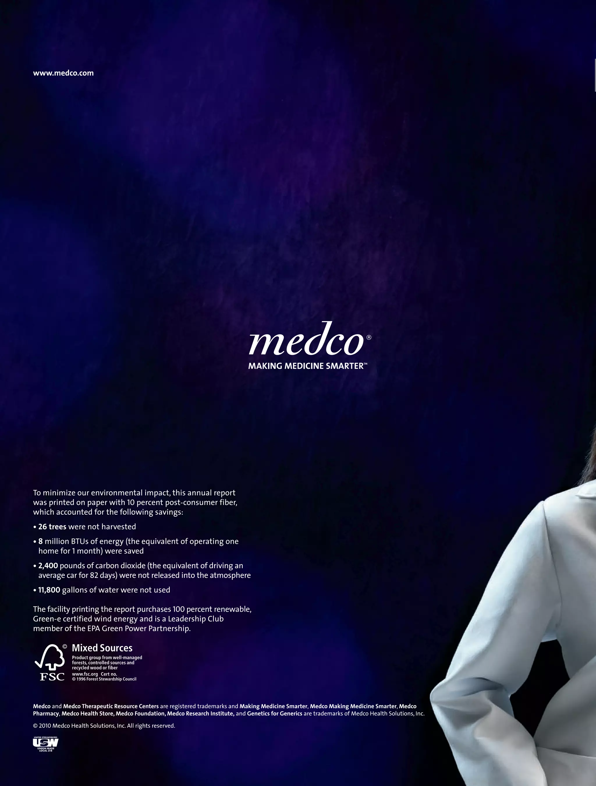 www.medco.com




To minimize our environmental impact, this annual report
                                                       t
was printed on paper with 10 percent post-consumer fiber,
which accounted for the following savings:
• 26 trees were not harvested
• 8 million BTUs of energy (the equivalent of operating one
  home for 1 month) were saved
• 2,400 pounds of carbon dioxide (the equivalent of driving an
  average car for 82 days) were not released into the atmosphere
• 11,800 gallons of water were not used

The f
    facility printing the report purchases 100 percent renewable,
Green-
Green-e certified wind energy and is a Leadership Club
member of the EPA Green Power Partnership.




Medco and Medco Therapeutic Resource Centers are registered trademarks and Making Medicine Smarter, Medco Making Medicine Smarter, Medco
          Medc                                                                                                                        Medco
Pharmacy, Medc Health Store, Medco Foundation, Medco Research Institute, and Genetics for Generics are trademarks of Medco Health Solutions, Inc.
          Medco                                                                                                                            ,

© 2010 Medco Health Solutions, Inc. All rights reserved.
       Medco        Solutions, Inc.
 