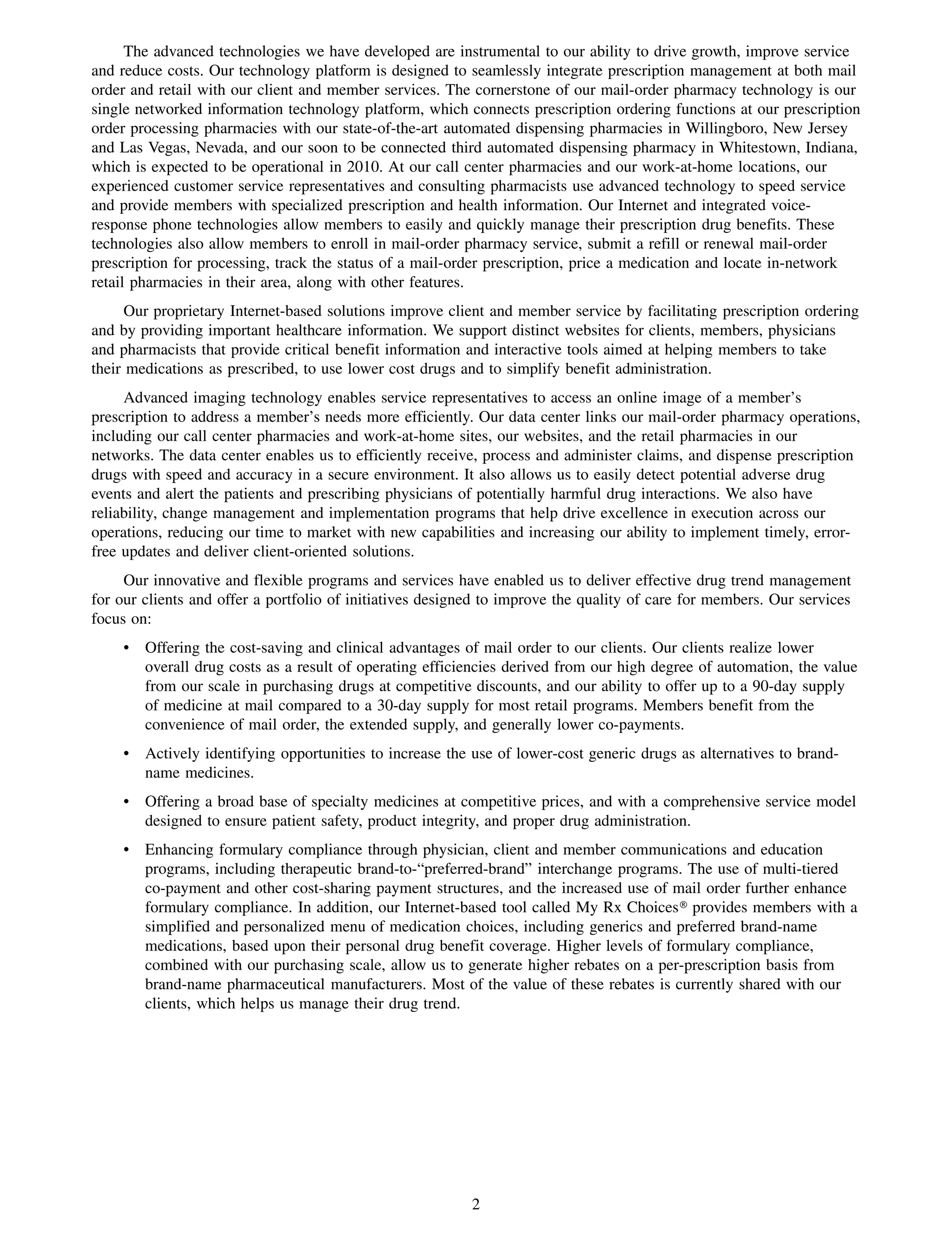 The advanced technologies we have developed are instrumental to our ability to drive growth, improve service
and reduce costs. Our technology platform is designed to seamlessly integrate prescription management at both mail
order and retail with our client and member services. The cornerstone of our mail-order pharmacy technology is our
single networked information technology platform, which connects prescription ordering functions at our prescription
order processing pharmacies with our state-of-the-art automated dispensing pharmacies in Willingboro, New Jersey
and Las Vegas, Nevada, and our soon to be connected third automated dispensing pharmacy in Whitestown, Indiana,
which is expected to be operational in 2010. At our call center pharmacies and our work-at-home locations, our
experienced customer service representatives and consulting pharmacists use advanced technology to speed service
and provide members with specialized prescription and health information. Our Internet and integrated voice-
response phone technologies allow members to easily and quickly manage their prescription drug benefits. These
technologies also allow members to enroll in mail-order pharmacy service, submit a refill or renewal mail-order
prescription for processing, track the status of a mail-order prescription, price a medication and locate in-network
retail pharmacies in their area, along with other features.
      Our proprietary Internet-based solutions improve client and member service by facilitating prescription ordering
and by providing important healthcare information. We support distinct websites for clients, members, physicians
and pharmacists that provide critical benefit information and interactive tools aimed at helping members to take
their medications as prescribed, to use lower cost drugs and to simplify benefit administration.
     Advanced imaging technology enables service representatives to access an online image of a member’s
prescription to address a member’s needs more efficiently. Our data center links our mail-order pharmacy operations,
including our call center pharmacies and work-at-home sites, our websites, and the retail pharmacies in our
networks. The data center enables us to efficiently receive, process and administer claims, and dispense prescription
drugs with speed and accuracy in a secure environment. It also allows us to easily detect potential adverse drug
events and alert the patients and prescribing physicians of potentially harmful drug interactions. We also have
reliability, change management and implementation programs that help drive excellence in execution across our
operations, reducing our time to market with new capabilities and increasing our ability to implement timely, error-
free updates and deliver client-oriented solutions.
     Our innovative and flexible programs and services have enabled us to deliver effective drug trend management
for our clients and offer a portfolio of initiatives designed to improve the quality of care for members. Our services
focus on:
    • Offering the cost-saving and clinical advantages of mail order to our clients. Our clients realize lower
      overall drug costs as a result of operating efficiencies derived from our high degree of automation, the value
      from our scale in purchasing drugs at competitive discounts, and our ability to offer up to a 90-day supply
      of medicine at mail compared to a 30-day supply for most retail programs. Members benefit from the
      convenience of mail order, the extended supply, and generally lower co-payments.
    • Actively identifying opportunities to increase the use of lower-cost generic drugs as alternatives to brand-
      name medicines.
    • Offering a broad base of specialty medicines at competitive prices, and with a comprehensive service model
      designed to ensure patient safety, product integrity, and proper drug administration.
    • Enhancing formulary compliance through physician, client and member communications and education
      programs, including therapeutic brand-to-“preferred-brand” interchange programs. The use of multi-tiered
      co-payment and other cost-sharing payment structures, and the increased use of mail order further enhance
      formulary compliance. In addition, our Internet-based tool called My Rx Choices» provides members with a
      simplified and personalized menu of medication choices, including generics and preferred brand-name
      medications, based upon their personal drug benefit coverage. Higher levels of formulary compliance,
      combined with our purchasing scale, allow us to generate higher rebates on a per-prescription basis from
      brand-name pharmaceutical manufacturers. Most of the value of these rebates is currently shared with our
      clients, which helps us manage their drug trend.




                                                           2
 