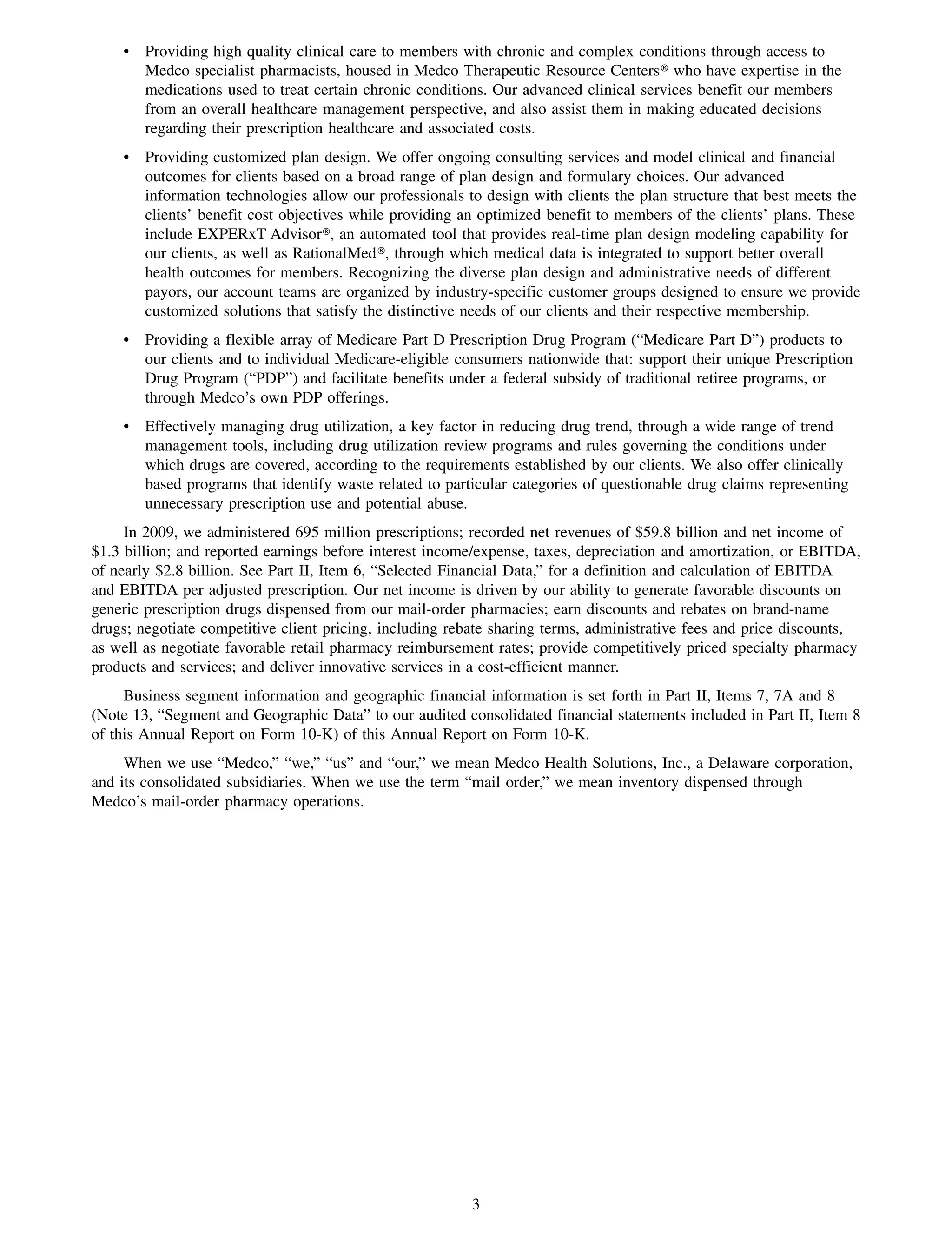 • Providing high quality clinical care to members with chronic and complex conditions through access to
      Medco specialist pharmacists, housed in Medco Therapeutic Resource Centers» who have expertise in the
      medications used to treat certain chronic conditions. Our advanced clinical services benefit our members
      from an overall healthcare management perspective, and also assist them in making educated decisions
      regarding their prescription healthcare and associated costs.
    • Providing customized plan design. We offer ongoing consulting services and model clinical and financial
      outcomes for clients based on a broad range of plan design and formulary choices. Our advanced
      information technologies allow our professionals to design with clients the plan structure that best meets the
      clients’ benefit cost objectives while providing an optimized benefit to members of the clients’ plans. These
      include EXPERxT Advisor», an automated tool that provides real-time plan design modeling capability for
      our clients, as well as RationalMed», through which medical data is integrated to support better overall
      health outcomes for members. Recognizing the diverse plan design and administrative needs of different
      payors, our account teams are organized by industry-specific customer groups designed to ensure we provide
      customized solutions that satisfy the distinctive needs of our clients and their respective membership.
    • Providing a flexible array of Medicare Part D Prescription Drug Program (“Medicare Part D”) products to
      our clients and to individual Medicare-eligible consumers nationwide that: support their unique Prescription
      Drug Program (“PDP”) and facilitate benefits under a federal subsidy of traditional retiree programs, or
      through Medco’s own PDP offerings.
    • Effectively managing drug utilization, a key factor in reducing drug trend, through a wide range of trend
      management tools, including drug utilization review programs and rules governing the conditions under
      which drugs are covered, according to the requirements established by our clients. We also offer clinically
      based programs that identify waste related to particular categories of questionable drug claims representing
      unnecessary prescription use and potential abuse.
     In 2009, we administered 695 million prescriptions; recorded net revenues of $59.8 billion and net income of
$1.3 billion; and reported earnings before interest income/expense, taxes, depreciation and amortization, or EBITDA,
of nearly $2.8 billion. See Part II, Item 6, “Selected Financial Data,” for a definition and calculation of EBITDA
and EBITDA per adjusted prescription. Our net income is driven by our ability to generate favorable discounts on
generic prescription drugs dispensed from our mail-order pharmacies; earn discounts and rebates on brand-name
drugs; negotiate competitive client pricing, including rebate sharing terms, administrative fees and price discounts,
as well as negotiate favorable retail pharmacy reimbursement rates; provide competitively priced specialty pharmacy
products and services; and deliver innovative services in a cost-efficient manner.
     Business segment information and geographic financial information is set forth in Part II, Items 7, 7A and 8
(Note 13, “Segment and Geographic Data” to our audited consolidated financial statements included in Part II, Item 8
of this Annual Report on Form 10-K) of this Annual Report on Form 10-K.
     When we use “Medco,” “we,” “us” and “our,” we mean Medco Health Solutions, Inc., a Delaware corporation,
and its consolidated subsidiaries. When we use the term “mail order,” we mean inventory dispensed through
Medco’s mail-order pharmacy operations.




                                                         3
 